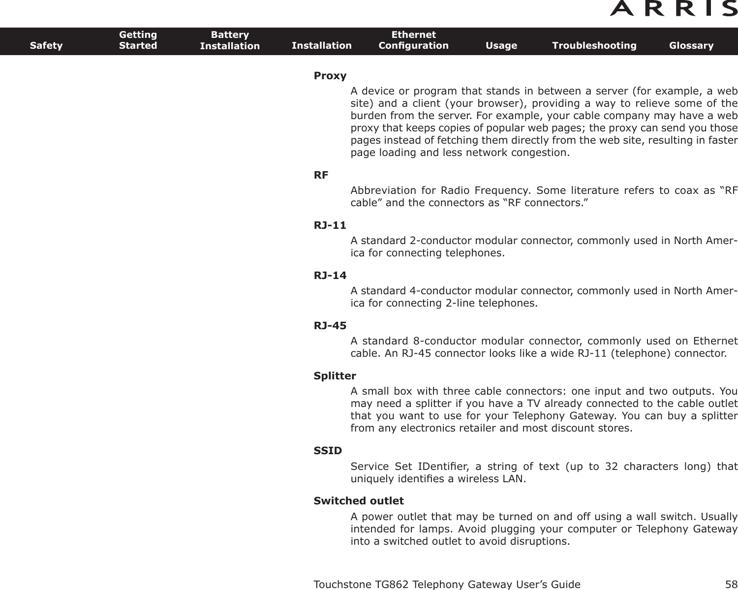 ProxyA device or program that stands in between a server (for example, a website) and a client (your browser), providing a way to relieve some of theburden from the server. For example, your cable company may have a webproxy that keeps copies of popular web pages; the proxy can send you thosepages instead of fetching them directly from the web site, resulting in fasterpage loading and less network congestion.RFAbbreviation for Radio Frequency.  Some literature refers to  coax as “RFcable” and the connectors as “RF connectors.”RJ-11A standard 2-conductor modular connector, commonly used in North Amer-ica for connecting telephones.RJ-14A standard 4-conductor modular connector, commonly used in North Amer-ica for connecting 2-line telephones.RJ-45A standard 8-conductor modular connector, commonly used on Ethernetcable. An RJ-45 connector looks like a wide RJ-11 (telephone) connector.SplitterA small box with three cable connectors: one input and two outputs. Youmay need a splitter if you have a TV already connected to the cable outletthat you want to use for your Telephony Gateway. You can buy a splitterfrom any electronics retailer and most discount stores.SSIDService  Set  IDentiﬁer,  a  string  of  text  (up  to  32  characters  long)  thatuniquely identiﬁes a wireless LAN.Switched outletA power outlet that may be turned on and off using a wall switch. Usuallyintended for lamps. Avoid plugging your computer or Telephony Gatewayinto a switched outlet to avoid disruptions.Touchstone TG862 Telephony Gateway User’s GuideSafetyGettingStartedBatteryInstallation InstallationEthernetConﬁguration Usage Troubleshooting Glossary58
