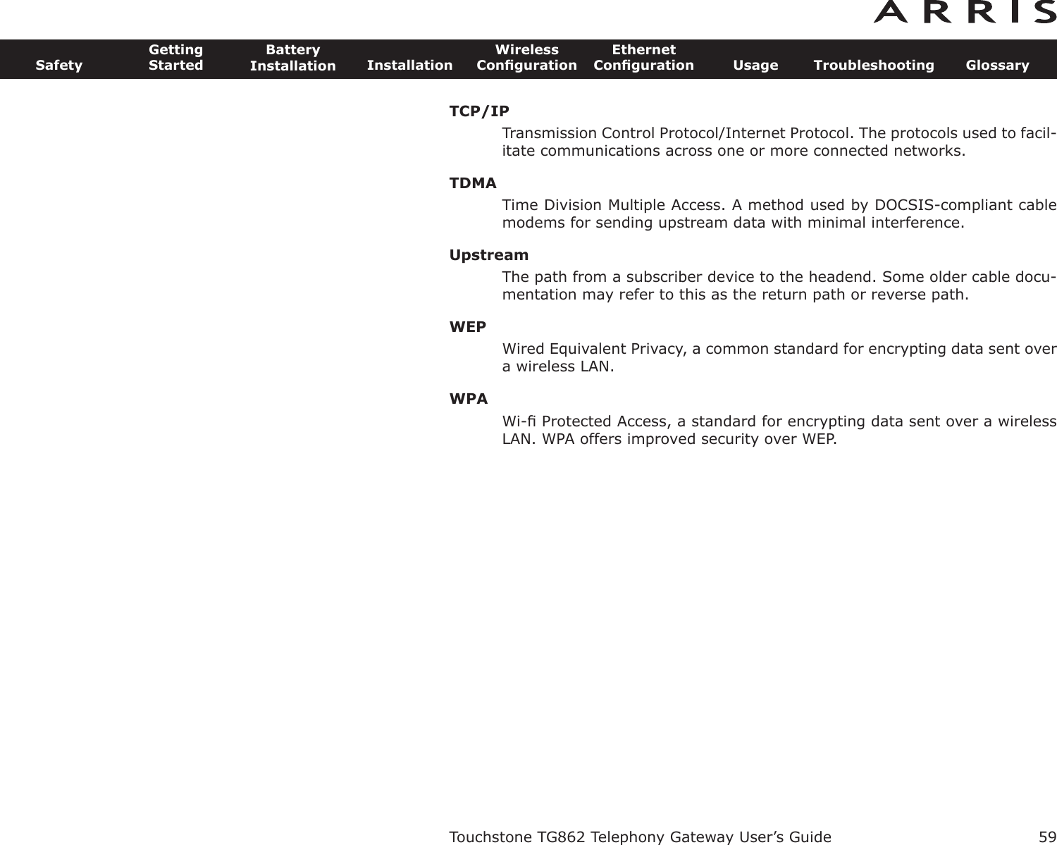 TCP/IPTransmission Control Protocol/Internet Protocol. The protocols used to facil-itate communications across one or more connected networks.TDMATime Division Multiple Access. A method used by DOCSIS-compliant cablemodems for sending upstream data with minimal interference.UpstreamThe path from a subscriber device to the headend. Some older cable docu-mentation may refer to this as the return path or reverse path.WEPWired Equivalent Privacy, a common standard for encrypting data sent overa wireless LAN.WPAWi-ﬁ Protected Access, a standard for encrypting data sent over a wirelessLAN. WPA offers improved security over WEP.Touchstone TG862 Telephony Gateway User’s GuideSafetyGettingStartedBatteryInstallation InstallationWirelessConﬁgurationEthernetConﬁguration Usage Troubleshooting Glossary59