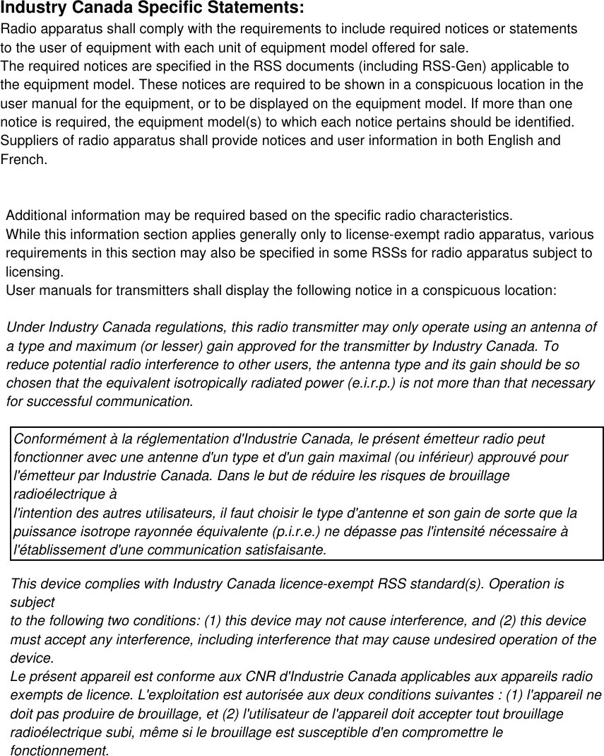 Industry Canada Specific Statements:Radio apparatus shall comply with the requirements to include required notices or statementsto the user of equipment with each unit of equipment model offered for sale.The required notices are specified in the RSS documents (including RSS-Gen) applicable tothe equipment model. These notices are required to be shown in a conspicuous location in theuser manual for the equipment, or to be displayed on the equipment model. If more than onenotice is required, the equipment model(s) to which each notice pertains should be identified.Suppliers of radio apparatus shall provide notices and user information in both English andFrench.Additional information may be required based on the specific radio characteristics.While this information section applies generally only to license-exempt radio apparatus, variousrequirements in this section may also be specified in some RSSs for radio apparatus subject tolicensing.User manuals for transmitters shall display the following notice in a conspicuous location:Under Industry Canada regulations, this radio transmitter may only operate using an antenna ofa type and maximum (or lesser) gain approved for the transmitter by Industry Canada. Toreduce potential radio interference to other users, the antenna type and its gain should be sochosen that the equivalent isotropically radiated power (e.i.r.p.) is not more than that necessaryfor successful communication.This device complies with Industry Canada licence-exempt RSS standard(s). Operation issubjectto the following two conditions: (1) this device may not cause interference, and (2) this devicemust accept any interference, including interference that may cause undesired operation of thedevice.Le présent appareil est conforme aux CNR d&apos;Industrie Canada applicables aux appareils radioexempts de licence. L&apos;exploitation est autorisée aux deux conditions suivantes : (1) l&apos;appareil nedoit pas produire de brouillage, et (2) l&apos;utilisateur de l&apos;appareil doit accepter tout brouillageradioélectrique subi, même si le brouillage est susceptible d&apos;en compromettre lefonctionnement.Conformément à la réglementation d&apos;Industrie Canada, le présent émetteur radio peutfonctionner avec une antenne d&apos;un type et d&apos;un gain maximal (ou inférieur) approuvé pourl&apos;émetteur par Industrie Canada. Dans le but de réduire les risques de brouillageradioélectrique àl&apos;intention des autres utilisateurs, il faut choisir le type d&apos;antenne et son gain de sorte que lapuissance isotrope rayonnée équivalente (p.i.r.e.) ne dépasse pas l&apos;intensité nécessaire àl&apos;établissement d&apos;une communication satisfaisante.