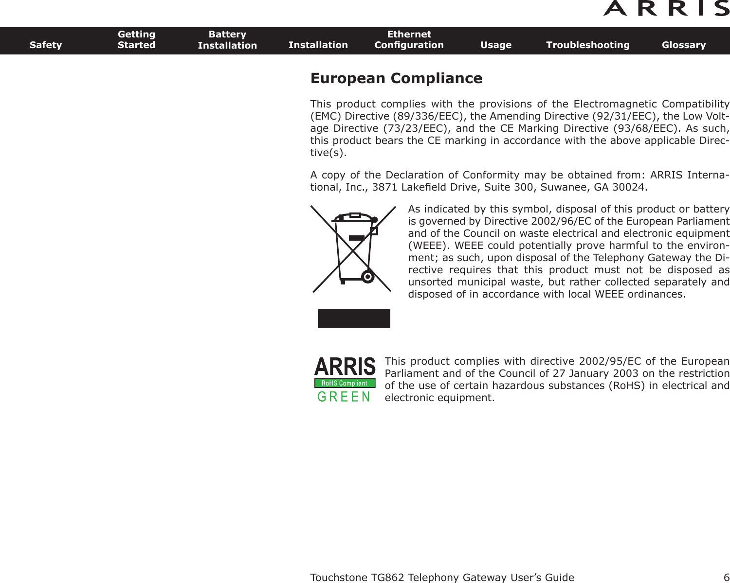 European ComplianceThis  product  complies  with  the  provisions of  the  Electromagnetic  Com patibility(EMC) Directive (89/336/EEC), the Amending Directive (92/31/EEC), the Low Volt-age Directive (73/23/EEC), and the CE Marking Directive (93/68/EEC). As such,this product bears the CE marking in accordance with the above applicable Direc-tive(s).A copy of the Declaration of Conformity may be obtained from: ARRIS Interna-tional, Inc., 3871 Lakeﬁeld Drive, Suite 300, Suwanee, GA 30024.As indicated by this symbol, disposal of this prod uct or batteryis governed by Directive 2002/96/EC of the European Parliamentand of the Council on waste electrical and electronic equipment(WEEE). WEEE could potentially prove harmful to the environ-ment; as such, upon disposal of the Telephony Gateway the Di-rective  requires  that  this  product  must  not  be  disposed  asunsorted munic ipal waste, but rather collected separately anddis posed of in accordance with local WEEE ordinances.This product complies with directive 2002/95/EC of the EuropeanParliament and of the Council of 27 January 2003 on the restrictionof the use of certain hazardous substances (RoHS) in electrical andelectronic equip ment.Touchstone TG862 Telephony Gateway User’s GuideSafetyGettingStartedBatteryInstallation InstallationEthernetConﬁguration Usage Troubleshooting Glossary6