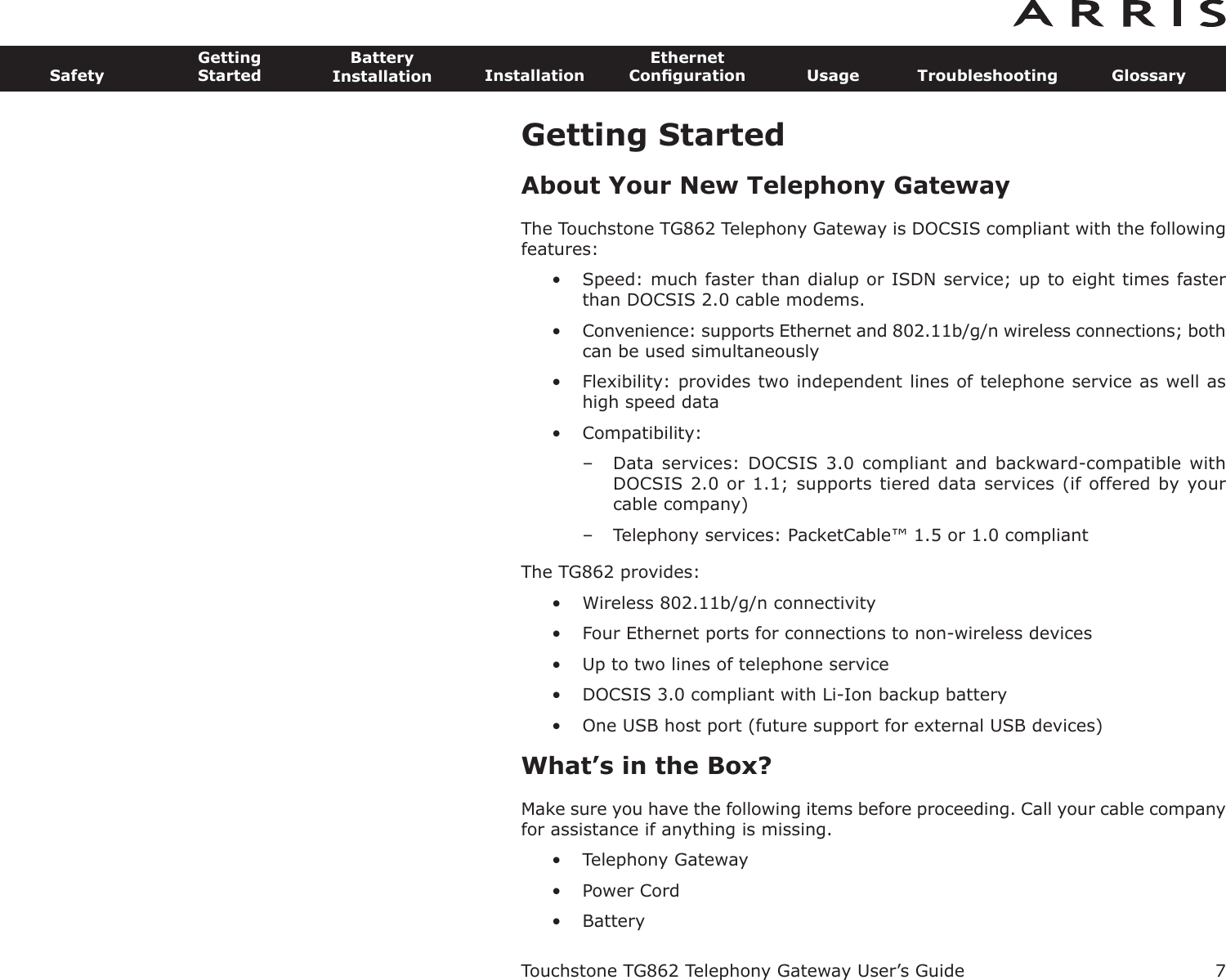 Getting StartedAbout Your New Telephony GatewayThe Touchstone TG862 Telephony Gateway is DOCSIS compliant with the followingfeatures:• Speed: much faster than dialup or ISDN service; up to eight times fasterthan DOCSIS 2.0 cable modems.• Convenience: supports Ethernet and 802.11b/g/n wireless connections; bothcan be used simultaneously• Flexibility: provides two independent lines of telephone service as well ashigh speed data• Compatibility: – Data services: DOCSIS  3.0 compliant and  backward-compatible withDOCSIS 2.0 or 1.1; supports tiered data services (if offered by yourcable  company)– Telephony services: PacketCable™ 1.5 or 1.0 compliantThe TG862 provides:• Wireless 802.11b/g/n connectivity• Four Ethernet ports for connections to non-wireless devices• Up to two lines of telephone service• DOCSIS 3.0 compliant with Li-Ion backup battery• One USB host port (future support for external USB devices)What’s in the Box?Make sure you have the following items before proceeding. Call your cable companyfor assistance if anything is missing.• Telephony Gateway• Power Cord• BatteryTouchstone TG862 Telephony Gateway User’s GuideSafetyGettingStartedBatteryInstallation InstallationEthernetConﬁguration Usage Troubleshooting Glossary7