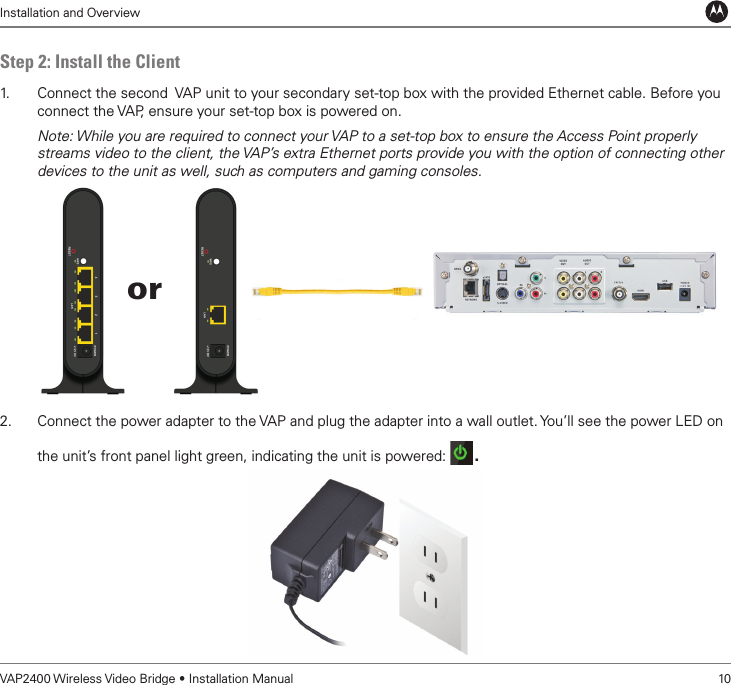 Installation and OverviewVAP2400 Wireless Video Bridge • Installation Manual   10Step 2: Install the Client1.   Connect the second  VAP unit to your secondary set-top box with the provided Ethernet cable. Before you connect the VAP, ensure your set-top box is powered on.Note: While you are required to connect your VAP to a set-top box to ensure the Access Point properly streams video to the client, the VAP’s extra Ethernet ports provide you with the option of connecting other devices to the unit as well, such as computers and gaming consoles. 2.  Connect the power adapter to the VAP and plug the adapter into a wall outlet. You’ll see the power LED on the unit’s front panel light green, indicating the unit is powered:  . or