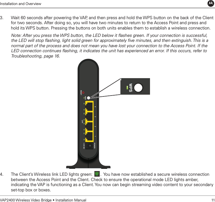 Installation and OverviewVAP2400 Wireless Video Bridge • Installation Manual   113.  Wait 60 seconds after powering the VAP, and then press and hold the WPS button on the back of the Client for two seconds. After doing so, you will have two minutes to return to the Access Point and press and hold its WPS button. Pressing the buttons on both units enables them to establish a wireless connection.Note: After you press the WPS button, the LED below it ﬂashes green. If your connection is successful, the LED will stop ﬂashing, light solid green for approximately ﬁve minutes, and then extinguish. This is a normal part of the process and does not mean you have lost your connection to the Access Point. If the LED connection continues ﬂashing, it indicates the unit has experienced an error. If this occurs, refer to Troubleshooting, page 16. 4.  The Client’s Wireless link LED lights green:  .  You have now established a secure wireless connection between the Access Point and the Client. Check to ensure the operational mode LED lights amber, indicating the VAP is functioning as a Client. You now can begin streaming video content to your secondary set-top box or boxes.