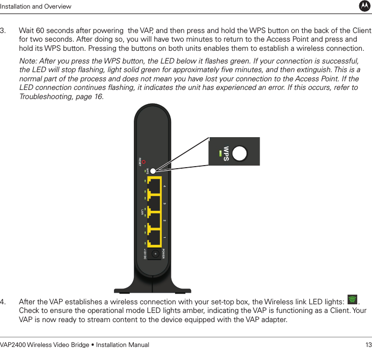 Installation and OverviewVAP2400 Wireless Video Bridge • Installation Manual   133.  Wait 60 seconds after powering  the VAP, and then press and hold the WPS button on the back of the Client for two seconds. After doing so, you will have two minutes to return to the Access Point and press and hold its WPS button. Pressing the buttons on both units enables them to establish a wireless connection.Note: After you press the WPS button, the LED below it ﬂashes green. If your connection is successful, the LED will stop ﬂashing, light solid green for approximately ﬁve minutes, and then extinguish. This is a normal part of the process and does not mean you have lost your connection to the Access Point. If the LED connection continues ﬂashing, it indicates the unit has experienced an error. If this occurs, refer to Troubleshooting, page 16.4.  After the VAP establishes a wireless connection with your set-top box, the Wireless link LED lights:  . Check to ensure the operational mode LED lights amber, indicating the VAP is functioning as a Client. Your VAP is now ready to stream content to the device equipped with the VAP adapter.  