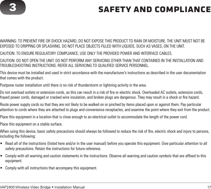 VAP2400 Wireless Video Bridge • Installation Manual   17        Safety and ComplianceWARNING: TO PREVENT FIRE OR SHOCK HAZARD, DO NOT EXPOSE THIS PRODUCT TO RAIN OR MOISTURE. THE UNIT MUST NOT BE EXPOSED TO DRIPPING OR SPLASHING. DO NOT PLACE OBJECTS FILLED WITH LIQUIDS, SUCH AS VASES, ON THE UNIT.CAUTION: TO ENSURE REGULATORY COMPLIANCE, USE ONLY THE PROVIDED POWER AND INTERFACE CABLES.CAUTION: DO NOT OPEN THE UNIT. DO NOT PERFORM ANY SERVICING OTHER THAN THAT CONTAINED IN THE INSTALLATION AND TROUBLESHOOTING INSTRUCTIONS. REFER ALL SERVICING TO QUALIFIED SERVICE PERSONNEL.This device must be installed and used in strict accordance with the manufacturer’s instructions as described in the user documentation that comes with the product.Postpone router installation until there is no risk of thunderstorm or lightning activity in the area.Do not overload outlets or extension cords, as this can result in a risk of ﬁre or electric shock. Overloaded AC outlets, extension cords, frayed power cords, damaged or cracked wire insulation, and broken plugs are dangerous. They may result in a shock or ﬁre hazard.Route power supply cords so that they are not likely to be walked on or pinched by items placed upon or against them. Pay particular attention to cords where they are attached to plugs and convenience receptacles, and examine the point where they exit from the product.Place this equipment in a location that is close enough to an electrical outlet to accommodate the length of the power cord.Place this equipment on a stable surface.When using this device, basic safety precautions should always be followed to reduce the risk of ﬁre, electric shock and injury to persons, including the following:• Read all of the instructions {listed here and/or in the user manual} before you operate this equipment. Give particular attention to all safety precautions. Retain the instructions for future reference.• Comply with all warning and caution statements in the instructions. Observe all warning and caution symbols that are afﬁxed to this equipment.• Comply with all instructions that accompany this equipment.3