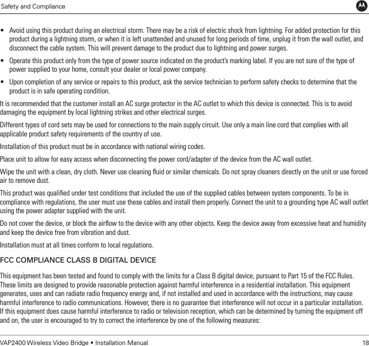             Safety and Compliance             Safety and ComplianceVAP2400 Wireless Video Bridge • Installation Manual   18• Avoid using this product during an electrical storm. There may be a risk of electric shock from lightning. For added protection for this product during a lightning storm, or when it is left unattended and unused for long periods of time, unplug it from the wall outlet, and disconnect the cable system. This will prevent damage to the product due to lightning and power surges.• Operate this product only from the type of power source indicated on the product’s marking label. If you are not sure of the type of power supplied to your home, consult your dealer or local power company.• Upon completion of any service or repairs to this product, ask the service technician to perform safety checks to determine that the product is in safe operating condition.It is recommended that the customer install an AC surge protector in the AC outlet to which this device is connected. This is to avoid damaging the equipment by local lightning strikes and other electrical surges.Different types of cord sets may be used for connections to the main supply circuit. Use only a main line cord that complies with all applicable product safety requirements of the country of use.Installation of this product must be in accordance with national wiring codes.Place unit to allow for easy access when disconnecting the power cord/adapter of the device from the AC wall outlet.Wipe the unit with a clean, dry cloth. Never use cleaning ﬂuid or similar chemicals. Do not spray cleaners directly on the unit or use forced air to remove dust.This product was qualiﬁed under test conditions that included the use of the supplied cables between system components. To be in compliance with regulations, the user must use these cables and install them properly. Connect the unit to a grounding type AC wall outlet using the power adapter supplied with the unit.Do not cover the device, or block the airﬂow to the device with any other objects. Keep the device away from excessive heat and humidity and keep the device free from vibration and dust.Installation must at all times conform to local regulations.FCC ComplianCe Class B Digital DeviCeThis equipment has been tested and found to comply with the limits for a Class B digital device, pursuant to Part 15 of the FCC Rules.  These limits are designed to provide reasonable protection against harmful interference in a residential installation. This equipment generates, uses and can radiate radio frequency energy and, if not installed and used in accordance with the instructions, may cause harmful interference to radio communications. However, there is no guarantee that interference will not occur in a particular installation.  If this equipment does cause harmful interference to radio or television reception, which can be determined by turning the equipment off and on, the user is encouraged to try to correct the interference by one of the following measures: