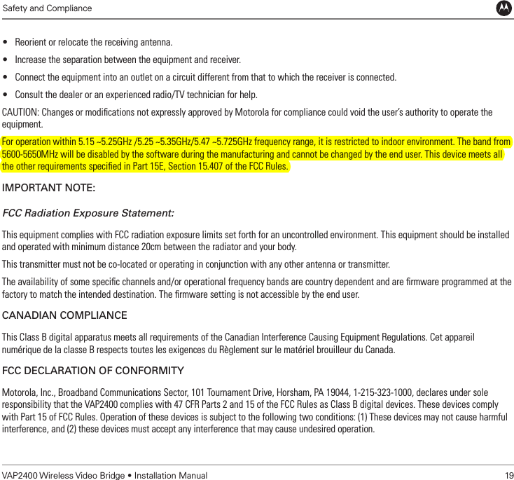             Safety and ComplianceVAP2400 Wireless Video Bridge • Installation Manual   19• Reorient or relocate the receiving antenna.• Increase the separation between the equipment and receiver.• Connect the equipment into an outlet on a circuit different from that to which the receiver is connected.• Consult the dealer or an experienced radio/TV technician for help.CAUTION: Changes or modiﬁcations not expressly approved by Motorola for compliance could void the user’s authority to operate the equipment.For operation within 5.15 ~5.25GHz /5.25 ~5.35GHz/5.47 ~5.725GHz frequency range, it is restricted to indoor environment. The band from 5600-5650MHz will be disabled by the software during the manufacturing and cannot be changed by the end user. This device meets all the other requirements speciﬁed in Part 15E, Section 15.407 of the FCC Rules.impoRtant note:FCC Radiation Exposure Statement:This equipment complies with FCC radiation exposure limits set forth for an uncontrolled environment. This equipment should be installed and operated with minimum distance 20cm between the radiator and your body.This transmitter must not be co-located or operating in conjunction with any other antenna or transmitter.The availability of some speciﬁc channels and/or operational frequency bands are country dependent and are ﬁrmware programmed at the factory to match the intended destination. The ﬁrmware setting is not accessible by the end user.CanaDian ComplianCeThis Class B digital apparatus meets all requirements of the Canadian Interference Causing Equipment Regulations. Cet appareil numérique de la classe B respects toutes les exigences du Règlement sur le matériel brouilleur du Canada.FCC DeClaRation oF ConFoRmityMotorola, Inc., Broadband Communications Sector, 101 Tournament Drive, Horsham, PA 19044, 1-215-323-1000, declares under sole responsibility that the VAP2400 complies with 47 CFR Parts 2 and 15 of the FCC Rules as Class B digital devices. These devices comply with Part 15 of FCC Rules. Operation of these devices is subject to the following two conditions: (1) These devices may not cause harmful interference, and (2) these devices must accept any interference that may cause undesired operation.
