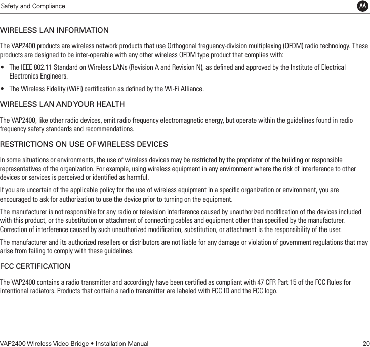             Safety and Compliance            Safety and ComplianceVAP2400 Wireless Video Bridge • Installation Manual   20WiReless lan inFoRmationThe VAP2400 products are wireless network products that use Orthogonal freguency-division multiplexing (OFDM) radio technology. These products are designed to be inter-operable with any other wireless OFDM type product that complies with:• The IEEE 802.11 Standard on Wireless LANs (Revision A and Revision N), as deﬁned and approved by the Institute of Electrical Electronics Engineers.• The Wireless Fidelity (WiFi) certiﬁcation as deﬁned by the Wi-Fi Alliance.WiReless lan anD youR HealtHThe VAP2400, like other radio devices, emit radio frequency electromagnetic energy, but operate within the guidelines found in radio frequency safety standards and recommendations. RestRiCtions on use oF WiReless DeviCesIn some situations or environments, the use of wireless devices may be restricted by the proprietor of the building or responsible representatives of the organization. For example, using wireless equipment in any environment where the risk of interference to other devices or services is perceived or identiﬁed as harmful.If you are uncertain of the applicable policy for the use of wireless equipment in a speciﬁc organization or environment, you are encouraged to ask for authorization to use the device prior to turning on the equipment. The manufacturer is not responsible for any radio or television interference caused by unauthorized modiﬁcation of the devices included with this product, or the substitution or attachment of connecting cables and equipment other than speciﬁed by the manufacturer. Correction of interference caused by such unauthorized modiﬁcation, substitution, or attachment is the responsibility of the user.The manufacturer and its authorized resellers or distributors are not liable for any damage or violation of government regulations that may arise from failing to comply with these guidelines.FCC CeRtiFiCationThe VAP2400 contains a radio transmitter and accordingly have been certiﬁed as compliant with 47 CFR Part 15 of the FCC Rules for intentional radiators. Products that contain a radio transmitter are labeled with FCC ID and the FCC logo.