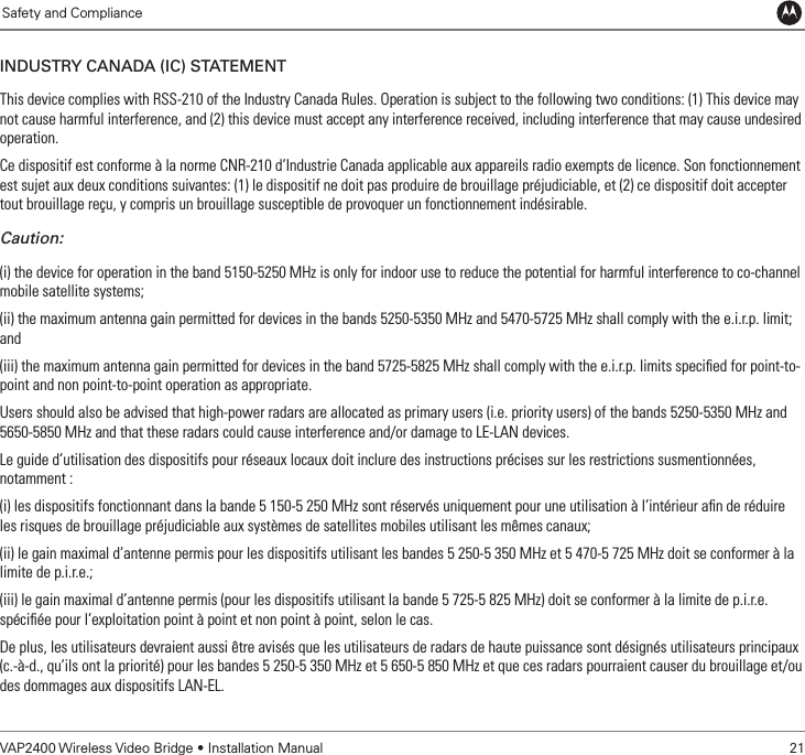             Safety and ComplianceVAP2400 Wireless Video Bridge • Installation Manual   21inDustRy CanaDa (iC) statementThis device complies with RSS-210 of the Industry Canada Rules. Operation is subject to the following two conditions: (1) This device may not cause harmful interference, and (2) this device must accept any interference received, including interference that may cause undesired operation.Ce dispositif est conforme à la norme CNR-210 d’Industrie Canada applicable aux appareils radio exempts de licence. Son fonctionnement est sujet aux deux conditions suivantes: (1) le dispositif ne doit pas produire de brouillage préjudiciable, et (2) ce dispositif doit accepter tout brouillage reçu, y compris un brouillage susceptible de provoquer un fonctionnement indésirable.Caution:(i) the device for operation in the band 5150-5250 MHz is only for indoor use to reduce the potential for harmful interference to co-channel mobile satellite systems;(ii) the maximum antenna gain permitted for devices in the bands 5250-5350 MHz and 5470-5725 MHz shall comply with the e.i.r.p. limit; and(iii) the maximum antenna gain permitted for devices in the band 5725-5825 MHz shall comply with the e.i.r.p. limits speciﬁed for point-to-point and non point-to-point operation as appropriate.Users should also be advised that high-power radars are allocated as primary users (i.e. priority users) of the bands 5250-5350 MHz and 5650-5850 MHz and that these radars could cause interference and/or damage to LE-LAN devices.Le guide d’utilisation des dispositifs pour réseaux locaux doit inclure des instructions précises sur les restrictions susmentionnées, notamment :(i) les dispositifs fonctionnant dans la bande 5 150-5 250 MHz sont réservés uniquement pour une utilisation à l’intérieur aﬁn de réduire les risques de brouillage préjudiciable aux systèmes de satellites mobiles utilisant les mêmes canaux;(ii) le gain maximal d’antenne permis pour les dispositifs utilisant les bandes 5 250-5 350 MHz et 5 470-5 725 MHz doit se conformer à la limite de p.i.r.e.;(iii) le gain maximal d’antenne permis (pour les dispositifs utilisant la bande 5 725-5 825 MHz) doit se conformer à la limite de p.i.r.e. spéciﬁée pour l’exploitation point à point et non point à point, selon le cas.De plus, les utilisateurs devraient aussi être avisés que les utilisateurs de radars de haute puissance sont désignés utilisateurs principaux (c.-à-d., qu’ils ont la priorité) pour les bandes 5 250-5 350 MHz et 5 650-5 850 MHz et que ces radars pourraient causer du brouillage et/ou des dommages aux dispositifs LAN-EL. 