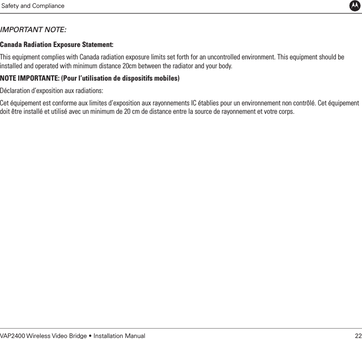             Safety and ComplianceVAP2400 Wireless Video Bridge • Installation Manual   22IMPORTANT NOTE:Canada Radiation Exposure Statement:This equipment complies with Canada radiation exposure limits set forth for an uncontrolled environment. This equipment should be installed and operated with minimum distance 20cm between the radiator and your body.NOTE IMPORTANTE: (Pour l’utilisation de dispositifs mobiles)Déclaration d’exposition aux radiations:Cet équipement est conforme aux limites d’exposition aux rayonnements IC établies pour un environnement non contrôlé. Cet équipement doit être installé et utilisé avec un minimum de 20 cm de distance entre la source de rayonnement et votre corps.