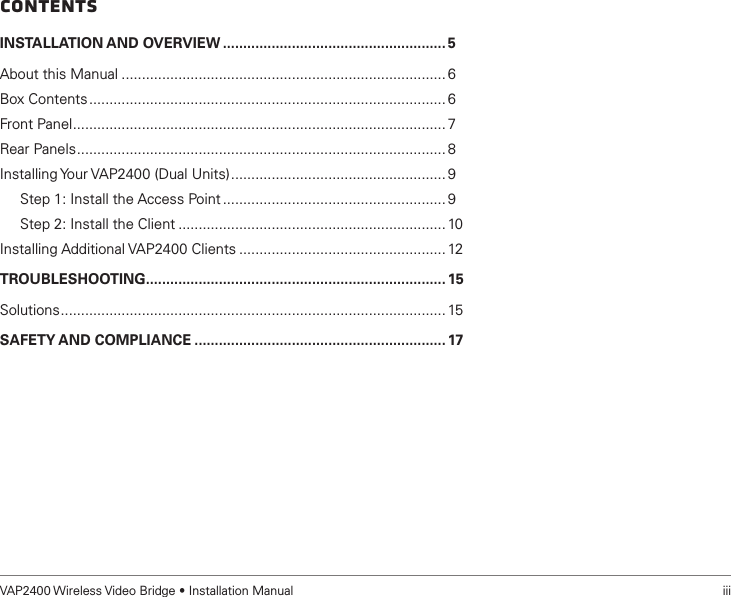VAP2400 Wireless Video Bridge • Installation Manual   iiiContentsINSTALLATION AND OVERVIEW ....................................................... 5About this Manual ................................................................................ 6Box Contents ........................................................................................ 6Front Panel ............................................................................................ 7Rear Panels ........................................................................................... 8Installing Your VAP2400 (Dual Units) ..................................................... 9     Step 1: Install the Access Point ....................................................... 9     Step 2: Install the Client .................................................................. 10Installing Additional VAP2400 Clients ................................................... 12TROUBLESHOOTING .......................................................................... 15Solutions ............................................................................................... 15SAFETY AND COMPLIANCE .............................................................. 17