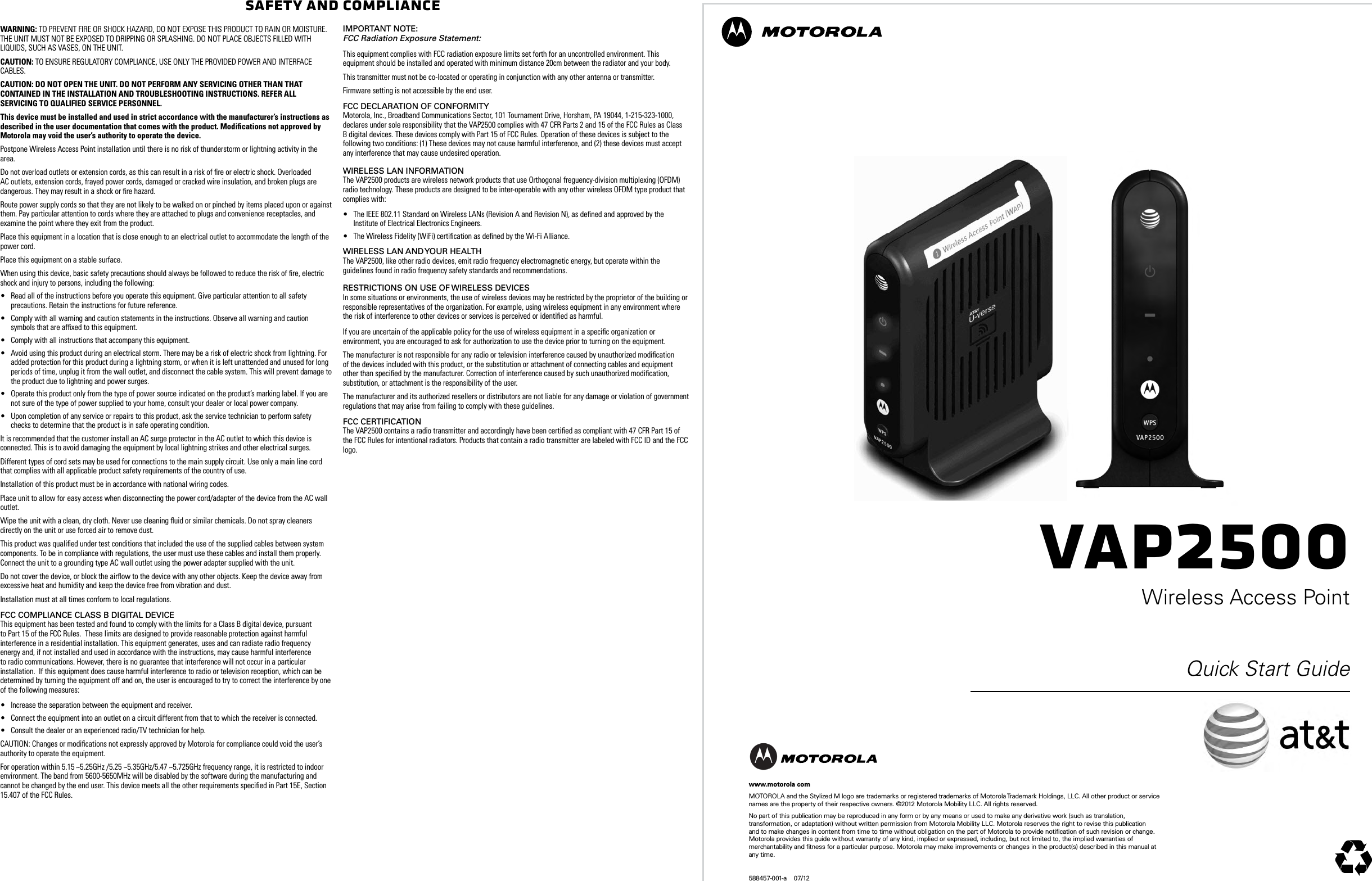 VAP2500Wireless Access PointQuick Start Guidewww.motorola comMOTOROLA and the Stylized M logo are trademarks or registered trademarks of Motorola Trademark Holdings, LLC. All other product or service names are the property of their respective owners. &copy;2012 Motorola Mobility LLC. All rights reserved. No part of this publication may be reproduced in any form or by any means or used to make any derivative work (such as translation, transformation, or adaptation) without written permission from Motorola Mobility LLC. Motorola reserves the right to revise this publication and to make changes in content from time to time without obligation on the part of Motorola to provide notiﬁcation of such revision or change. Motorola provides this guide without warranty of any kind, implied or expressed, including, but not limited to, the implied warranties of merchantability and ﬁtness for a particular purpose. Motorola may make improvements or changes in the product(s) described in this manual at any time.588457-001-a    07/12Safety and ComplianceWARNING: TO PREVENT FIRE OR SHOCK HAZARD, DO NOT EXPOSE THIS PRODUCT TO RAIN OR MOISTURE. THE UNIT MUST NOT BE EXPOSED TO DRIPPING OR SPLASHING. DO NOT PLACE OBJECTS FILLED WITH LIQUIDS, SUCH AS VASES, ON THE UNIT.CAUTION: TO ENSURE REGULATORY COMPLIANCE, USE ONLY THE PROVIDED POWER AND INTERFACE CABLES.CAUTION: DO NOT OPEN THE UNIT. DO NOT PERFORM ANY SERVICING OTHER THAN THAT CONTAINED IN THE INSTALLATION AND TROUBLESHOOTING INSTRUCTIONS. REFER ALL SERVICING TO QUALIFIED SERVICE PERSONNEL.This device must be installed and used in strict accordance with the manufacturer&rsquo;s instructions as described in the user documentation that comes with the product. Modiﬁcations not approved by Motorola may void the user&rsquo;s authority to operate the device.Postpone Wireless Access Point installation until there is no risk of thunderstorm or lightning activity in the area.Do not overload outlets or extension cords, as this can result in a risk of ﬁre or electric shock. Overloaded AC outlets, extension cords, frayed power cords, damaged or cracked wire insulation, and broken plugs are dangerous. They may result in a shock or ﬁre hazard.Route power supply cords so that they are not likely to be walked on or pinched by items placed upon or against them. Pay particular attention to cords where they are attached to plugs and convenience receptacles, and examine the point where they exit from the product.Place this equipment in a location that is close enough to an electrical outlet to accommodate the length of the power cord.Place this equipment on a stable surface.When using this device, basic safety precautions should always be followed to reduce the risk of ﬁre, electric shock and injury to persons, including the following:&bull; Read all of the instructions before you operate this equipment. Give particular attention to all safety precautions. Retain the instructions for future reference.&bull; Comply with all warning and caution statements in the instructions. Observe all warning and caution symbols that are afﬁxed to this equipment.&bull; Comply with all instructions that accompany this equipment.&bull; Avoid using this product during an electrical storm. There may be a risk of electric shock from lightning. For added protection for this product during a lightning storm, or when it is left unattended and unused for long periods of time, unplug it from the wall outlet, and disconnect the cable system. This will prevent damage to the product due to lightning and power surges.&bull; Operate this product only from the type of power source indicated on the product&rsquo;s marking label. If you are not sure of the type of power supplied to your home, consult your dealer or local power company.&bull; Upon completion of any service or repairs to this product, ask the service technician to perform safety checks to determine that the product is in safe operating condition.It is recommended that the customer install an AC surge protector in the AC outlet to which this device is connected. This is to avoid damaging the equipment by local lightning strikes and other electrical surges.Different types of cord sets may be used for connections to the main supply circuit. Use only a main line cord that complies with all applicable product safety requirements of the country of use.Installation of this product must be in accordance with national wiring codes.Place unit to allow for easy access when disconnecting the power cord/adapter of the device from the AC wall outlet.Wipe the unit with a clean, dry cloth. Never use cleaning ﬂuid or similar chemicals. Do not spray cleaners directly on the unit or use forced air to remove dust.This product was qualiﬁed under test conditions that included the use of the supplied cables between system components. To be in compliance with regulations, the user must use these cables and install them properly. Connect the unit to a grounding type AC wall outlet using the power adapter supplied with the unit.Do not cover the device, or block the airﬂow to the device with any other objects. Keep the device away from excessive heat and humidity and keep the device free from vibration and dust.Installation must at all times conform to local regulations.FCC ComplianCe Class B Digital DeviCe This equipment has been tested and found to comply with the limits for a Class B digital device, pursuant to Part 15 of the FCC Rules.  These limits are designed to provide reasonable protection against harmful interference in a residential installation. This equipment generates, uses and can radiate radio frequency energy and, if not installed and used in accordance with the instructions, may cause harmful interference to radio communications. However, there is no guarantee that interference will not occur in a particular installation.  If this equipment does cause harmful interference to radio or television reception, which can be determined by turning the equipment off and on, the user is encouraged to try to correct the interference by one of the following measures:&bull; Increase the separation between the equipment and receiver.&bull; Connect the equipment into an outlet on a circuit different from that to which the receiver is connected.&bull; Consult the dealer or an experienced radio/TV technician for help.CAUTION: Changes or modiﬁcations not expressly approved by Motorola for compliance could void the user&rsquo;s authority to operate the equipment.For operation within 5.15 ~5.25GHz /5.25 ~5.35GHz/5.47 ~5.725GHz frequency range, it is restricted to indoor environment. The band from 5600-5650MHz will be disabled by the software during the manufacturing and cannot be changed by the end user. This device meets all the other requirements speciﬁed in Part 15E, Section 15.407 of the FCC Rules.impoRtant note: FCC Radiation Exposure Statement:This equipment complies with FCC radiation exposure limits set forth for an uncontrolled environment. This equipment should be installed and operated with minimum distance 20cm between the radiator and your body.This transmitter must not be co-located or operating in conjunction with any other antenna or transmitter.Firmware setting is not accessible by the end user.FCC DeClaRation oF ConFoRmity Motorola, Inc., Broadband Communications Sector, 101 Tournament Drive, Horsham, PA 19044, 1-215-323-1000, declares under sole responsibility that the VAP2500 complies with 47 CFR Parts 2 and 15 of the FCC Rules as Class B digital devices. These devices comply with Part 15 of FCC Rules. Operation of these devices is subject to the following two conditions: (1) These devices may not cause harmful interference, and (2) these devices must accept any interference that may cause undesired operation.WiReless lan inFoRmation The VAP2500 products are wireless network products that use Orthogonal freguency-division multiplexing (OFDM) radio technology. These products are designed to be inter-operable with any other wireless OFDM type product that complies with:&bull; The IEEE 802.11 Standard on Wireless LANs (Revision A and Revision N), as deﬁned and approved by the Institute of Electrical Electronics Engineers.&bull; The Wireless Fidelity (WiFi) certiﬁcation as deﬁned by the Wi-Fi Alliance.WiReless lan anD youR HealtH The VAP2500, like other radio devices, emit radio frequency electromagnetic energy, but operate within the guidelines found in radio frequency safety standards and recommendations. RestRiCtions on use oF WiReless DeviCes In some situations or environments, the use of wireless devices may be restricted by the proprietor of the building or responsible representatives of the organization. For example, using wireless equipment in any environment where the risk of interference to other devices or services is perceived or identiﬁed as harmful.If you are uncertain of the applicable policy for the use of wireless equipment in a speciﬁc organization or environment, you are encouraged to ask for authorization to use the device prior to turning on the equipment. The manufacturer is not responsible for any radio or television interference caused by unauthorized modiﬁcation of the devices included with this product, or the substitution or attachment of connecting cables and equipment other than speciﬁed by the manufacturer. Correction of interference caused by such unauthorized modiﬁcation, substitution, or attachment is the responsibility of the user.The manufacturer and its authorized resellers or distributors are not liable for any damage or violation of government regulations that may arise from failing to comply with these guidelines.FCC CeRtiFiCation The VAP2500 contains a radio transmitter and accordingly have been certiﬁed as compliant with 47 CFR Part 15 of the FCC Rules for intentional radiators. Products that contain a radio transmitter are labeled with FCC ID and the FCC logo.