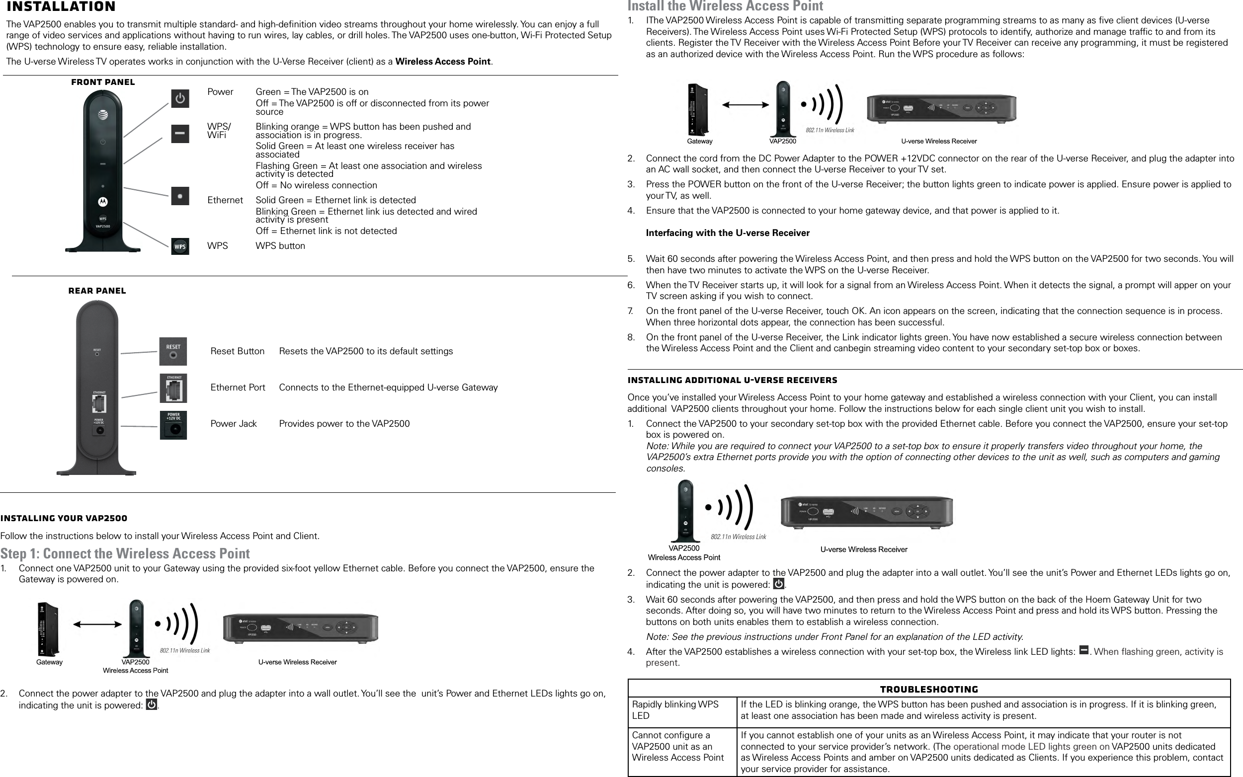 InstallationThe VAP2500 enables you to transmit multiple standard- and high-deﬁnition video streams throughout your home wirelessly. You can enjoy a full range of video services and applications without having to run wires, lay cables, or drill holes. The VAP2500 uses one-button, Wi-Fi Protected Setup (WPS) technology to ensure easy, reliable installation.The U-verse Wireless TV operates works in conjunction with the U-Verse Receiver (client) as a Wireless Access Point.Front PanelPower Green = The VAP2500 is onOff = The VAP2500 is off or disconnected from its power sourceWPS/WiFi Blinking orange = WPS button has been pushed and association is in progress.Solid Green = At least one wireless receiver has associatedFlashing Green = At least one association and wireless activity is detectedOff = No wireless connectionEthernet Solid Green = Ethernet link is detectedBlinking Green = Ethernet link ius detected and wired activity is presentOff = Ethernet link is not detectedWPS WPS buttonRear PanelReset Button Resets the VAP2500 to its default settingsEthernet Port Connects to the Ethernet-equipped U-verse GatewayPower Jack Provides power to the VAP2500Installing Your VAP2500Follow the instructions below to install your Wireless Access Point and Client. Step 1: Connect the Wireless Access Point1.   Connect one VAP2500 unit to your Gateway using the provided six-foot yellow Ethernet cable. Before you connect the VAP2500, ensure the Gateway is powered on.  2.  Connect the power adapter to the VAP2500 and plug the adapter into a wall outlet. You&rsquo;ll see the  unit&rsquo;s Power and Ethernet LEDs lights go on, indicating the unit is powered:  . Install the Wireless Access Point1.   IThe VAP2500 Wireless Access Point is capable of transmitting separate programming streams to as many as ﬁve client devices (U-verse Receivers). The Wireless Access Point uses Wi-Fi Protected Setup (WPS) protocols to identify, authorize and manage trafﬁc to and from its clients. Register the TV Receiver with the Wireless Access Point Before your TV Receiver can receive any programming, it must be registered as an authorized device with the Wireless Access Point. Run the WPS procedure as follows:        2.  Connect the cord from the DC Power Adapter to the POWER +12VDC connector on the rear of the U-verse Receiver, and plug the adapter into an AC wall socket, and then connect the U-verse Receiver to your TV set.3.  Press the POWER button on the front of the U-verse Receiver; the button lights green to indicate power is applied. Ensure power is applied to your TV, as well.4.  Ensure that the VAP2500 is connected to your home gateway device, and that power is applied to it.  Interfacing with the U-verse Receiver 5.  Wait 60 seconds after powering the Wireless Access Point, and then press and hold the WPS button on the VAP2500 for two seconds. You will then have two minutes to activate the WPS on the U-verse Receiver.6.  When the TV Receiver starts up, it will look for a signal from an Wireless Access Point. When it detects the signal, a prompt will apper on your TV screen asking if you wish to connect.7.   On the front panel of the U-verse Receiver, touch OK. An icon appears on the screen, indicating that the connection sequence is in process. When three horizontal dots appear, the connection has been successful.8.  On the front panel of the U-verse Receiver, the Link indicator lights green. You have now established a secure wireless connection between the Wireless Access Point and the Client and canbegin streaming video content to your secondary set-top box or boxes.Installing Additional U-Verse ReceiversOnce you&rsquo;ve installed your Wireless Access Point to your home gateway and established a wireless connection with your Client, you can install additional  VAP2500 clients throughout your home. Follow the instructions below for each single client unit you wish to install.1.   Connect the VAP2500 to your secondary set-top box with the provided Ethernet cable. Before you connect the VAP2500, ensure your set-top box is powered on.  Note: While you are required to connect your VAP2500 to a set-top box to ensure it properly transfers video throughout your home, the VAP2500&rsquo;s extra Ethernet ports provide you with the option of connecting other devices to the unit as well, such as computers and gaming consoles. 2.  Connect the power adapter to the VAP2500 and plug the adapter into a wall outlet. You&rsquo;ll see the unit&rsquo;s Power and Ethernet LEDs lights go on, indicating the unit is powered:  . 3.  Wait 60 seconds after powering the VAP2500, and then press and hold the WPS button on the back of the Hoem Gateway Unit for two seconds. After doing so, you will have two minutes to return to the Wireless Access Point and press and hold its WPS button. Pressing the buttons on both units enables them to establish a wireless connection.Note: See the previous instructions under Front Panel for an explanation of the LED activity. 4.  After the VAP2500 establishes a wireless connection with your set-top box, the Wireless link LED lights:  . When ﬂashing green, activity is present. TroubleshootingRapidly blinking WPS LEDIf the LED is blinking orange, the WPS button has been pushed and association is in progress. If it is blinking green, at least one association has been made and wireless activity is present.Cannot conﬁgure a VAP2500 unit as an Wireless Access PointIf you cannot establish one of your units as an Wireless Access Point, it may indicate that your router is not connected to your service provider&rsquo;s network. (The operational mode LED lights green on VAP2500 units dedicated as Wireless Access Points and amber on VAP2500 units dedicated as Clients. If you experience this problem, contact your service provider for assistance.
