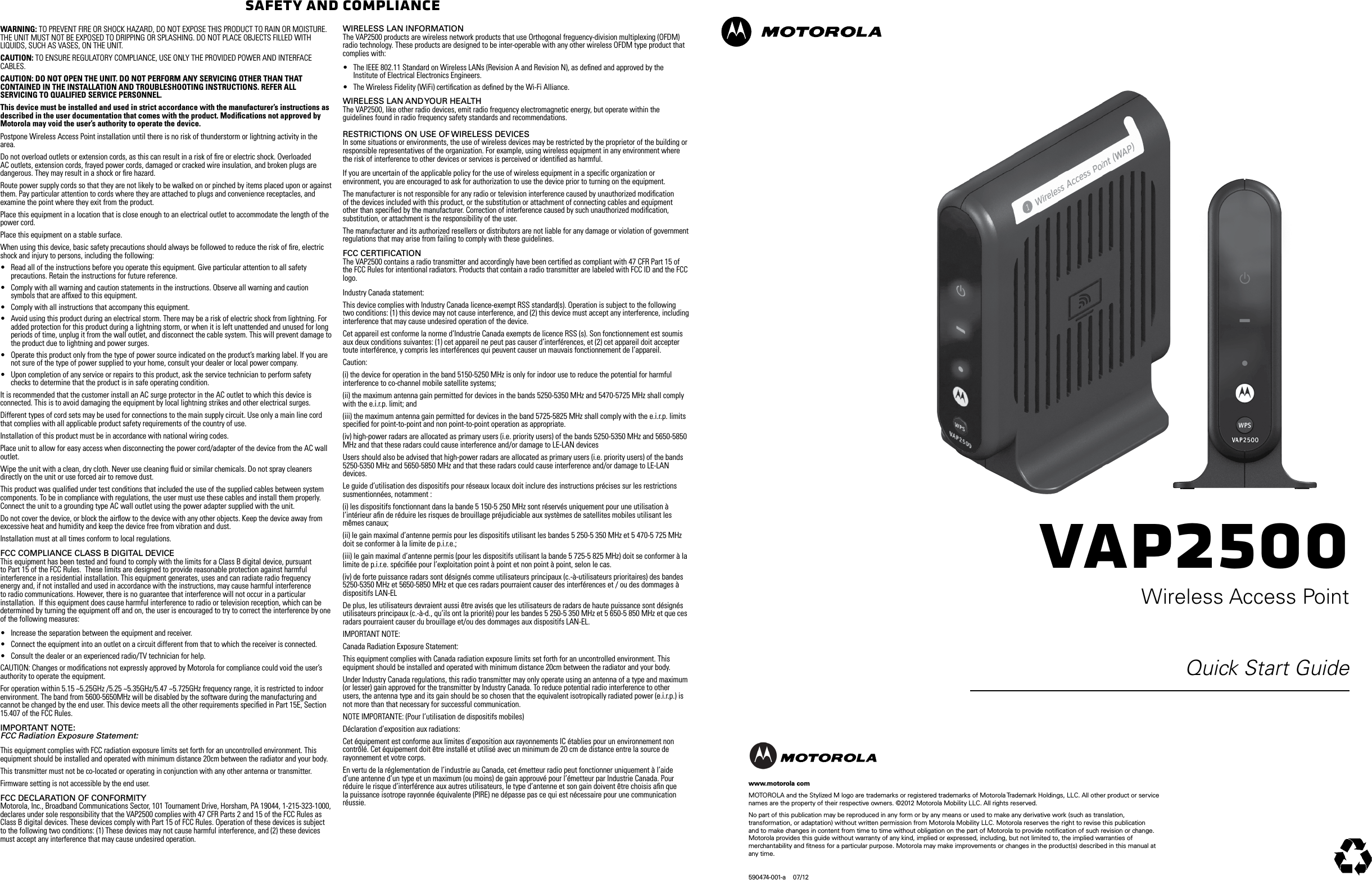 VAP2500Wireless Access PointQuick Start Guidewww.motorola comMOTOROLA and the Stylized M logo are trademarks or registered trademarks of Motorola Trademark Holdings, LLC. All other product or service names are the property of their respective owners. &copy;2012 Motorola Mobility LLC. All rights reserved. No part of this publication may be reproduced in any form or by any means or used to make any derivative work (such as translation, transformation, or adaptation) without written permission from Motorola Mobility LLC. Motorola reserves the right to revise this publication and to make changes in content from time to time without obligation on the part of Motorola to provide notiﬁcation of such revision or change. Motorola provides this guide without warranty of any kind, implied or expressed, including, but not limited to, the implied warranties of merchantability and ﬁtness for a particular purpose. Motorola may make improvements or changes in the product(s) described in this manual at any time.590474-001-a    07/12Safety and ComplianceWARNING: TO PREVENT FIRE OR SHOCK HAZARD, DO NOT EXPOSE THIS PRODUCT TO RAIN OR MOISTURE. THE UNIT MUST NOT BE EXPOSED TO DRIPPING OR SPLASHING. DO NOT PLACE OBJECTS FILLED WITH LIQUIDS, SUCH AS VASES, ON THE UNIT.CAUTION: TO ENSURE REGULATORY COMPLIANCE, USE ONLY THE PROVIDED POWER AND INTERFACE CABLES.CAUTION: DO NOT OPEN THE UNIT. DO NOT PERFORM ANY SERVICING OTHER THAN THAT CONTAINED IN THE INSTALLATION AND TROUBLESHOOTING INSTRUCTIONS. REFER ALL SERVICING TO QUALIFIED SERVICE PERSONNEL.This device must be installed and used in strict accordance with the manufacturer&rsquo;s instructions as described in the user documentation that comes with the product. Modiﬁcations not approved by Motorola may void the user&rsquo;s authority to operate the device.Postpone Wireless Access Point installation until there is no risk of thunderstorm or lightning activity in the area.Do not overload outlets or extension cords, as this can result in a risk of ﬁre or electric shock. Overloaded AC outlets, extension cords, frayed power cords, damaged or cracked wire insulation, and broken plugs are dangerous. They may result in a shock or ﬁre hazard.Route power supply cords so that they are not likely to be walked on or pinched by items placed upon or against them. Pay particular attention to cords where they are attached to plugs and convenience receptacles, and examine the point where they exit from the product.Place this equipment in a location that is close enough to an electrical outlet to accommodate the length of the power cord.Place this equipment on a stable surface.When using this device, basic safety precautions should always be followed to reduce the risk of ﬁre, electric shock and injury to persons, including the following:&bull; Read all of the instructions before you operate this equipment. Give particular attention to all safety precautions. Retain the instructions for future reference.&bull; Comply with all warning and caution statements in the instructions. Observe all warning and caution symbols that are afﬁxed to this equipment.&bull; Comply with all instructions that accompany this equipment.&bull; Avoid using this product during an electrical storm. There may be a risk of electric shock from lightning. For added protection for this product during a lightning storm, or when it is left unattended and unused for long periods of time, unplug it from the wall outlet, and disconnect the cable system. This will prevent damage to the product due to lightning and power surges.&bull; Operate this product only from the type of power source indicated on the product&rsquo;s marking label. If you are not sure of the type of power supplied to your home, consult your dealer or local power company.&bull; Upon completion of any service or repairs to this product, ask the service technician to perform safety checks to determine that the product is in safe operating condition.It is recommended that the customer install an AC surge protector in the AC outlet to which this device is connected. This is to avoid damaging the equipment by local lightning strikes and other electrical surges.Different types of cord sets may be used for connections to the main supply circuit. Use only a main line cord that complies with all applicable product safety requirements of the country of use.Installation of this product must be in accordance with national wiring codes.Place unit to allow for easy access when disconnecting the power cord/adapter of the device from the AC wall outlet.Wipe the unit with a clean, dry cloth. Never use cleaning ﬂuid or similar chemicals. Do not spray cleaners directly on the unit or use forced air to remove dust.This product was qualiﬁed under test conditions that included the use of the supplied cables between system components. To be in compliance with regulations, the user must use these cables and install them properly. Connect the unit to a grounding type AC wall outlet using the power adapter supplied with the unit.Do not cover the device, or block the airﬂow to the device with any other objects. Keep the device away from excessive heat and humidity and keep the device free from vibration and dust.Installation must at all times conform to local regulations.FCC ComplianCe Class B Digital DeviCe This equipment has been tested and found to comply with the limits for a Class B digital device, pursuant to Part 15 of the FCC Rules.  These limits are designed to provide reasonable protection against harmful interference in a residential installation. This equipment generates, uses and can radiate radio frequency energy and, if not installed and used in accordance with the instructions, may cause harmful interference to radio communications. However, there is no guarantee that interference will not occur in a particular installation.  If this equipment does cause harmful interference to radio or television reception, which can be determined by turning the equipment off and on, the user is encouraged to try to correct the interference by one of the following measures:&bull; Increase the separation between the equipment and receiver.&bull; Connect the equipment into an outlet on a circuit different from that to which the receiver is connected.&bull; Consult the dealer or an experienced radio/TV technician for help.CAUTION: Changes or modiﬁcations not expressly approved by Motorola for compliance could void the user&rsquo;s authority to operate the equipment.For operation within 5.15 ~5.25GHz /5.25 ~5.35GHz/5.47 ~5.725GHz frequency range, it is restricted to indoor environment. The band from 5600-5650MHz will be disabled by the software during the manufacturing and cannot be changed by the end user. This device meets all the other requirements speciﬁed in Part 15E, Section 15.407 of the FCC Rules.impoRtant note: FCC Radiation Exposure Statement:This equipment complies with FCC radiation exposure limits set forth for an uncontrolled environment. This equipment should be installed and operated with minimum distance 20cm between the radiator and your body.This transmitter must not be co-located or operating in conjunction with any other antenna or transmitter.Firmware setting is not accessible by the end user.FCC DeClaRation oF ConFoRmity Motorola, Inc., Broadband Communications Sector, 101 Tournament Drive, Horsham, PA 19044, 1-215-323-1000, declares under sole responsibility that the VAP2500 complies with 47 CFR Parts 2 and 15 of the FCC Rules as Class B digital devices. These devices comply with Part 15 of FCC Rules. Operation of these devices is subject to the following two conditions: (1) These devices may not cause harmful interference, and (2) these devices must accept any interference that may cause undesired operation.WiReless lan inFoRmation The VAP2500 products are wireless network products that use Orthogonal freguency-division multiplexing (OFDM) radio technology. These products are designed to be inter-operable with any other wireless OFDM type product that complies with:&bull; The IEEE 802.11 Standard on Wireless LANs (Revision A and Revision N), as deﬁned and approved by the Institute of Electrical Electronics Engineers.&bull; The Wireless Fidelity (WiFi) certiﬁcation as deﬁned by the Wi-Fi Alliance.WiReless lan anD youR HealtH The VAP2500, like other radio devices, emit radio frequency electromagnetic energy, but operate within the guidelines found in radio frequency safety standards and recommendations. RestRiCtions on use oF WiReless DeviCes In some situations or environments, the use of wireless devices may be restricted by the proprietor of the building or responsible representatives of the organization. For example, using wireless equipment in any environment where the risk of interference to other devices or services is perceived or identiﬁed as harmful.If you are uncertain of the applicable policy for the use of wireless equipment in a speciﬁc organization or environment, you are encouraged to ask for authorization to use the device prior to turning on the equipment. The manufacturer is not responsible for any radio or television interference caused by unauthorized modiﬁcation of the devices included with this product, or the substitution or attachment of connecting cables and equipment other than speciﬁed by the manufacturer. Correction of interference caused by such unauthorized modiﬁcation, substitution, or attachment is the responsibility of the user.The manufacturer and its authorized resellers or distributors are not liable for any damage or violation of government regulations that may arise from failing to comply with these guidelines.FCC CeRtiFiCation The VAP2500 contains a radio transmitter and accordingly have been certiﬁed as compliant with 47 CFR Part 15 of the FCC Rules for intentional radiators. Products that contain a radio transmitter are labeled with FCC ID and the FCC logo.Industry Canada statement:This device complies with Industry Canada licence-exempt RSS standard(s). Operation is subject to the following two conditions: (1) this device may not cause interference, and (2) this device must accept any interference, including interference that may cause undesired operation of the device.Cet appareil est conforme la norme d&rsquo;Industrie Canada exempts de licence RSS (s). Son fonctionnement est soumis aux deux conditions suivantes: (1) cet appareil ne peut pas causer d&rsquo;interf&eacute;rences, et (2) cet appareil doit accepter toute interf&eacute;rence, y compris les interf&eacute;rences qui peuvent causer un mauvais fonctionnement de l&rsquo;appareil.Caution:(i) the device for operation in the band 5150-5250 MHz is only for indoor use to reduce the potential for harmful interference to co-channel mobile satellite systems;(ii) the maximum antenna gain permitted for devices in the bands 5250-5350 MHz and 5470-5725 MHz shall comply with the e.i.r.p. limit; and(iii) the maximum antenna gain permitted for devices in the band 5725-5825 MHz shall comply with the e.i.r.p. limits speciﬁed for point-to-point and non point-to-point operation as appropriate.(iv) high-power radars are allocated as primary users (i.e. priority users) of the bands 5250-5350 MHz and 5650-5850 MHz and that these radars could cause interference and/or damage to LE-LAN devicesUsers should also be advised that high-power radars are allocated as primary users (i.e. priority users) of the bands 5250-5350 MHz and 5650-5850 MHz and that these radars could cause interference and/or damage to LE-LAN devices.Le guide d&rsquo;utilisation des dispositifs pour r&eacute;seaux locaux doit inclure des instructions pr&eacute;cises sur les restrictions susmentionn&eacute;es, notamment :(i) les dispositifs fonctionnant dans la bande 5 150-5 250 MHz sont r&eacute;serv&eacute;s uniquement pour une utilisation &agrave; l&rsquo;int&eacute;rieur aﬁn de r&eacute;duire les risques de brouillage pr&eacute;judiciable aux syst&egrave;mes de satellites mobiles utilisant les m&ecirc;mes canaux;(ii) le gain maximal d&rsquo;antenne permis pour les dispositifs utilisant les bandes 5 250-5 350 MHz et 5 470-5 725 MHz doit se conformer &agrave; la limite de p.i.r.e.;(iii) le gain maximal d&rsquo;antenne permis (pour les dispositifs utilisant la bande 5 725-5 825 MHz) doit se conformer &agrave; la limite de p.i.r.e. sp&eacute;ciﬁ&eacute;e pour l&rsquo;exploitation point &agrave; point et non point &agrave; point, selon le cas.(iv) de forte puissance radars sont d&eacute;sign&eacute;s comme utilisateurs principaux (c.-&agrave;-utilisateurs prioritaires) des bandes 5250-5350 MHz et 5650-5850 MHz et que ces radars pourraient causer des interf&eacute;rences et / ou des dommages &agrave; dispositifs LAN-ELDe plus, les utilisateurs devraient aussi &ecirc;tre avis&eacute;s que les utilisateurs de radars de haute puissance sont d&eacute;sign&eacute;s utilisateurs principaux (c.-&agrave;-d., qu&rsquo;ils ont la priorit&eacute;) pour les bandes 5 250-5 350 MHz et 5 650-5 850 MHz et que ces radars pourraient causer du brouillage et/ou des dommages aux dispositifs LAN-EL.IMPORTANT NOTE:Canada Radiation Exposure Statement:This equipment complies with Canada radiation exposure limits set forth for an uncontrolled environment. This equipment should be installed and operated with minimum distance 20cm between the radiator and your body.Under Industry Canada regulations, this radio transmitter may only operate using an antenna of a type and maximum (or lesser) gain approved for the transmitter by Industry Canada. To reduce potential radio interference to other users, the antenna type and its gain should be so chosen that the equivalent isotropically radiated power (e.i.r.p.) is not more than that necessary for successful communication.NOTE IMPORTANTE: (Pour l&rsquo;utilisation de dispositifs mobiles)D&eacute;claration d&rsquo;exposition aux radiations:Cet &eacute;quipement est conforme aux limites d&rsquo;exposition aux rayonnements IC &eacute;tablies pour un environnement non contr&ocirc;l&eacute;. Cet &eacute;quipement doit &ecirc;tre install&eacute; et utilis&eacute; avec un minimum de 20 cm de distance entre la source de rayonnement et votre corps.En vertu de la r&eacute;glementation de l&rsquo;industrie au Canada, cet &eacute;metteur radio peut fonctionner uniquement &agrave; l&rsquo;aide d&rsquo;une antenne d&rsquo;un type et un maximum (ou moins) de gain approuv&eacute; pour l&rsquo;&eacute;metteur par Industrie Canada. Pour r&eacute;duire le risque d&rsquo;interf&eacute;rence aux autres utilisateurs, le type d&rsquo;antenne et son gain doivent &ecirc;tre choisis aﬁn que la puissance isotrope rayonn&eacute;e &eacute;quivalente (PIRE) ne d&eacute;passe pas ce qui est n&eacute;cessaire pour une communication r&eacute;ussie.