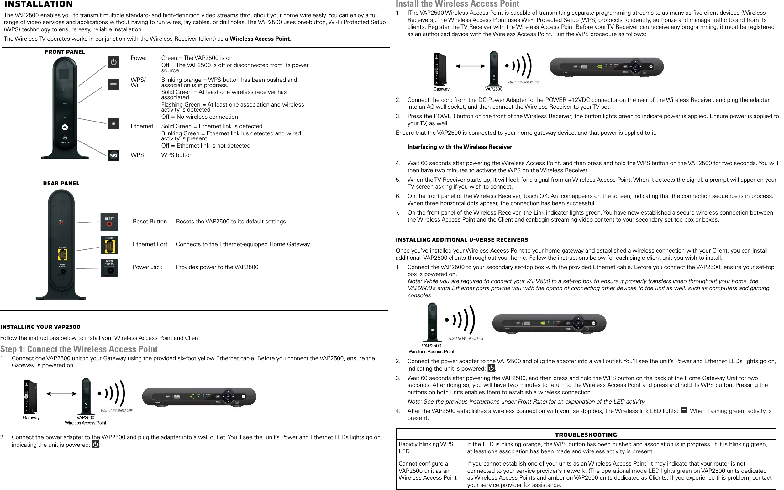 InstallationThe VAP2500 enables you to transmit multiple standard- and high-deﬁnition video streams throughout your home wirelessly. You can enjoy a full range of video services and applications without having to run wires, lay cables, or drill holes. The VAP2500 uses one-button, Wi-Fi Protected Setup (WPS) technology to ensure easy, reliable installation.The Wireless TV operates works in conjunction with the Wireless Receiver (client) as a Wireless Access Point.Front PanelPower Green = The VAP2500 is onOff = The VAP2500 is off or disconnected from its power sourceWPS/WiFi Blinking orange = WPS button has been pushed and association is in progress.Solid Green = At least one wireless receiver has associatedFlashing Green = At least one association and wireless activity is detectedOff = No wireless connectionEthernet Solid Green = Ethernet link is detectedBlinking Green = Ethernet link ius detected and wired activity is presentOff = Ethernet link is not detectedWPS WPS buttonRear PanelReset Button Resets the VAP2500 to its default settingsEthernet Port Connects to the Ethernet-equipped Home GatewayPower Jack Provides power to the VAP2500Installing Your VAP2500Follow the instructions below to install your Wireless Access Point and Client. Step 1: Connect the Wireless Access Point1.   Connect one VAP2500 unit to your Gateway using the provided six-foot yellow Ethernet cable. Before you connect the VAP2500, ensure the Gateway is powered on.  2.  Connect the power adapter to the VAP2500 and plug the adapter into a wall outlet. You&rsquo;ll see the  unit&rsquo;s Power and Ethernet LEDs lights go on, indicating the unit is powered:  . Install the Wireless Access Point1.   IThe VAP2500 Wireless Access Point is capable of transmitting separate programming streams to as many as ﬁve client devices (Wireless Receivers). The Wireless Access Point uses Wi-Fi Protected Setup (WPS) protocols to identify, authorize and manage trafﬁc to and from its clients. Register the TV Receiver with the Wireless Access Point Before your TV Receiver can receive any programming, it must be registered as an authorized device with the Wireless Access Point. Run the WPS procedure as follows:        2.  Connect the cord from the DC Power Adapter to the POWER +12VDC connector on the rear of the Wireless Receiver, and plug the adapter into an AC wall socket, and then connect the Wireless Receiver to your TV set.3.  Press the POWER button on the front of the Wireless Receiver; the button lights green to indicate power is applied. Ensure power is applied to your TV, as well.Ensure that the VAP2500 is connected to your home gateway device, and that power is applied to it.  Interfacing with the Wireless Receiver 4.  Wait 60 seconds after powering the Wireless Access Point, and then press and hold the WPS button on the VAP2500 for two seconds. You will then have two minutes to activate the WPS on the Wireless Receiver.5.  When the TV Receiver starts up, it will look for a signal from an Wireless Access Point. When it detects the signal, a prompt will apper on your TV screen asking if you wish to connect.6.  On the front panel of the Wireless Receiver, touch OK. An icon appears on the screen, indicating that the connection sequence is in process. When three horizontal dots appear, the connection has been successful.7.   On the front panel of the Wireless Receiver, the Link indicator lights green. You have now established a secure wireless connection between the Wireless Access Point and the Client and canbegin streaming video content to your secondary set-top box or boxes.Installing Additional U-Verse ReceiversOnce you&rsquo;ve installed your Wireless Access Point to your home gateway and established a wireless connection with your Client, you can install additional  VAP2500 clients throughout your home. Follow the instructions below for each single client unit you wish to install.1.   Connect the VAP2500 to your secondary set-top box with the provided Ethernet cable. Before you connect the VAP2500, ensure your set-top box is powered on.  Note: While you are required to connect your VAP2500 to a set-top box to ensure it properly transfers video throughout your home, the VAP2500&rsquo;s extra Ethernet ports provide you with the option of connecting other devices to the unit as well, such as computers and gaming consoles. 2.  Connect the power adapter to the VAP2500 and plug the adapter into a wall outlet. You&rsquo;ll see the unit&rsquo;s Power and Ethernet LEDs lights go on, indicating the unit is powered:  . 3.  Wait 60 seconds after powering the VAP2500, and then press and hold the WPS button on the back of the Home Gateway Unit for two seconds. After doing so, you will have two minutes to return to the Wireless Access Point and press and hold its WPS button. Pressing the buttons on both units enables them to establish a wireless connection.Note: See the previous instructions under Front Panel for an explanation of the LED activity. 4.  After the VAP2500 establishes a wireless connection with your set-top box, the Wireless link LED lights:  . When ﬂashing green, activity is present. TroubleshootingRapidly blinking WPS LEDIf the LED is blinking orange, the WPS button has been pushed and association is in progress. If it is blinking green, at least one association has been made and wireless activity is present.Cannot conﬁgure a VAP2500 unit as an Wireless Access PointIf you cannot establish one of your units as an Wireless Access Point, it may indicate that your router is not connected to your service provider&rsquo;s network. (The operational mode LED lights green on VAP2500 units dedicated as Wireless Access Points and amber on VAP2500 units dedicated as Clients. If you experience this problem, contact your service provider for assistance.