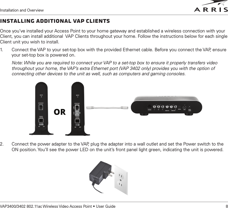 Installation and OverviewVAP3400/3402 802.11ac Wireless Video Access Point • User Guide    8Installing Additional VAP ClientsOnce you’ve installed your Access Point to your home gateway and established a wireless connection with your Client, you can install additional  VAP Clients throughout your home. Follow the instructions below for each single Client unit you wish to install.1.   Connect the VAP to your set-top box with the provided Ethernet cable. Before you connect the VAP, ensure your set-top box is powered on.Note: While you are required to connect your VAP to a set-top box to ensure it properly transfers video throughout your home, the VAP’s extra Ethernet port (VAP 3402 only) provides you with the option of connecting other devices to the unit as well, such as computers and gaming consoles. 2.  Connect the power adapter to the VAP, plug the adapter into a wall outlet and set the Power switch to the ON position. You’ll see the power LED on the unit’s front panel light green, indicating the unit is powered.