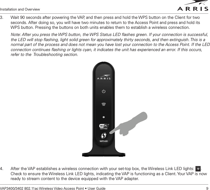 Installation and OverviewVAP3400/3402 802.11ac Wireless Video Access Point • User Guide    93.  Wait 90 seconds after powering the VAP, and then press and hold the WPS button on the Client for two seconds. After doing so, you will have two minutes to return to the Access Point and press and hold its   WPS button. Pressing the buttons on both units enables them to establish a wireless connection.Note: After you press the WPS button, the WPS Status LED ﬂashes green. If your connection is successful, the LED will stop ﬂashing, light solid green for approximately thirty seconds, and then extinguish. This is a normal part of the process and does not mean you have lost your connection to the Access Point. If the LED connection continues ﬂashing or lights cyan, it indicates the unit has experienced an error. If this occurs, refer to the  Troubleshooting section.4.  After the VAP establishes a wireless connection with your set-top box, the Wireless Link LED lights:  . Check to ensure the Wireless Link LED lights, indicating the VAP is functioning as a Client. Your VAP is now ready to stream content to the device equipped with the VAP adapter.  