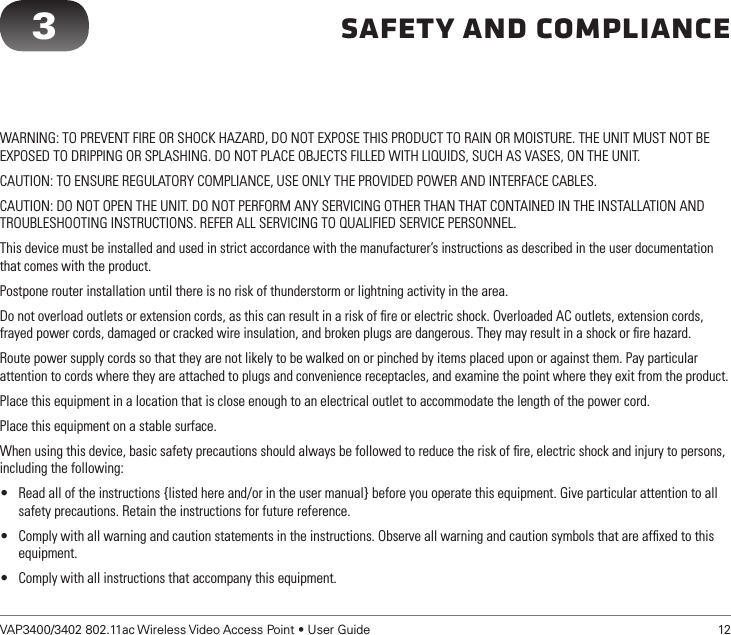 VAP3400/3402 802.11ac Wireless Video Access Point • User Guide   12Safety and ComplianceWARNING: TO PREVENT FIRE OR SHOCK HAZARD, DO NOT EXPOSE THIS PRODUCT TO RAIN OR MOISTURE. THE UNIT MUST NOT BE EXPOSED TO DRIPPING OR SPLASHING. DO NOT PLACE OBJECTS FILLED WITH LIQUIDS, SUCH AS VASES, ON THE UNIT.CAUTION: TO ENSURE REGULATORY COMPLIANCE, USE ONLY THE PROVIDED POWER AND INTERFACE CABLES.CAUTION: DO NOT OPEN THE UNIT. DO NOT PERFORM ANY SERVICING OTHER THAN THAT CONTAINED IN THE INSTALLATION AND TROUBLESHOOTING INSTRUCTIONS. REFER ALL SERVICING TO QUALIFIED SERVICE PERSONNEL.This device must be installed and used in strict accordance with the manufacturer’s instructions as described in the user documentation that comes with the product.Postpone router installation until there is no risk of thunderstorm or lightning activity in the area.Do not overload outlets or extension cords, as this can result in a risk of ﬁre or electric shock. Overloaded AC outlets, extension cords, frayed power cords, damaged or cracked wire insulation, and broken plugs are dangerous. They may result in a shock or ﬁre hazard.Route power supply cords so that they are not likely to be walked on or pinched by items placed upon or against them. Pay particular attention to cords where they are attached to plugs and convenience receptacles, and examine the point where they exit from the product.Place this equipment in a location that is close enough to an electrical outlet to accommodate the length of the power cord.Place this equipment on a stable surface.When using this device, basic safety precautions should always be followed to reduce the risk of ﬁre, electric shock and injury to persons, including the following:• Read all of the instructions {listed here and/or in the user manual} before you operate this equipment. Give particular attention to all safety precautions. Retain the instructions for future reference.• Comply with all warning and caution statements in the instructions. Observe all warning and caution symbols that are afﬁxed to this equipment.• Comply with all instructions that accompany this equipment.3