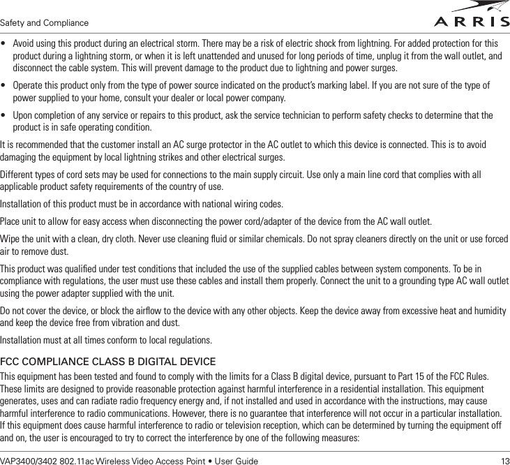 Safety and ComplianceVAP3400/3402 802.11ac Wireless Video Access Point • User Guide    13• Avoid using this product during an electrical storm. There may be a risk of electric shock from lightning. For added protection for this product during a lightning storm, or when it is left unattended and unused for long periods of time, unplug it from the wall outlet, and disconnect the cable system. This will prevent damage to the product due to lightning and power surges.• Operate this product only from the type of power source indicated on the product’s marking label. If you are not sure of the type of power supplied to your home, consult your dealer or local power company.• Upon completion of any service or repairs to this product, ask the service technician to perform safety checks to determine that the product is in safe operating condition.It is recommended that the customer install an AC surge protector in the AC outlet to which this device is connected. This is to avoid damaging the equipment by local lightning strikes and other electrical surges.Different types of cord sets may be used for connections to the main supply circuit. Use only a main line cord that complies with all applicable product safety requirements of the country of use.Installation of this product must be in accordance with national wiring codes.Place unit to allow for easy access when disconnecting the power cord/adapter of the device from the AC wall outlet.Wipe the unit with a clean, dry cloth. Never use cleaning ﬂuid or similar chemicals. Do not spray cleaners directly on the unit or use forced air to remove dust.This product was qualiﬁed under test conditions that included the use of the supplied cables between system components. To be in compliance with regulations, the user must use these cables and install them properly. Connect the unit to a grounding type AC wall outlet using the power adapter supplied with the unit.Do not cover the device, or block the airﬂow to the device with any other objects. Keep the device away from excessive heat and humidity and keep the device free from vibration and dust.Installation must at all times conform to local regulations.FCC COMPLIANCE CLASS B DIGITAL DEVICEThis equipment has been tested and found to comply with the limits for a Class B digital device, pursuant to Part 15 of the FCC Rules.  These limits are designed to provide reasonable protection against harmful interference in a residential installation. This equipment generates, uses and can radiate radio frequency energy and, if not installed and used in accordance with the instructions, may cause harmful interference to radio communications. However, there is no guarantee that interference will not occur in a particular installation.  If this equipment does cause harmful interference to radio or television reception, which can be determined by turning the equipment off and on, the user is encouraged to try to correct the interference by one of the following measures: