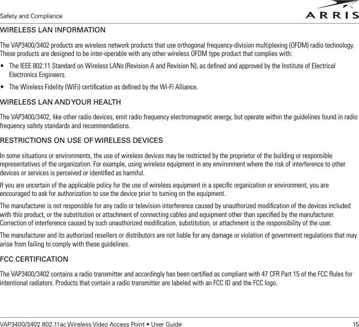 Safety and ComplianceVAP3400/3402 802.11ac Wireless Video Access Point • User Guide    15WIRELESS LAN INFORMATIONThe VAP3400/3402 products are wireless network products that use orthogonal frequency-division multiplexing (OFDM) radio technology. These products are designed to be inter-operable with any other wireless OFDM type product that complies with:• The IEEE 802.11 Standard on Wireless LANs (Revision A and Revision N), as deﬁned and approved by the Institute of Electrical Electronics Engineers.• The Wireless Fidelity (WiFi) certiﬁcation as deﬁned by the Wi-Fi Alliance.WIRELESS LAN AND YOUR HEALTHThe VAP3400/3402, like other radio devices, emit radio frequency electromagnetic energy, but operate within the guidelines found in radio frequency safety standards and recommendations. RESTRICTIONS ON USE OF WIRELESS DEVICESIn some situations or environments, the use of wireless devices may be restricted by the proprietor of the building or responsible representatives of the organization. For example, using wireless equipment in any environment where the risk of interference to other devices or services is perceived or identiﬁed as harmful.If you are uncertain of the applicable policy for the use of wireless equipment in a speciﬁc organization or environment, you are encouraged to ask for authorization to use the device prior to turning on the equipment. The manufacturer is not responsible for any radio or television interference caused by unauthorized modiﬁcation of the devices included with this product, or the substitution or attachment of connecting cables and equipment other than speciﬁed by the manufacturer. Correction of interference caused by such unauthorized modiﬁcation, substitution, or attachment is the responsibility of the user.The manufacturer and its authorized resellers or distributors are not liable for any damage or violation of government regulations that may arise from failing to comply with these guidelines.FCC CERTIFICATIONThe VAP3400/3402 contains a radio transmitter and accordingly has been certiﬁed as compliant with 47 CFR Part 15 of the FCC Rules for intentional radiators. Products that contain a radio transmitter are labeled with an FCC ID and the FCC logo.