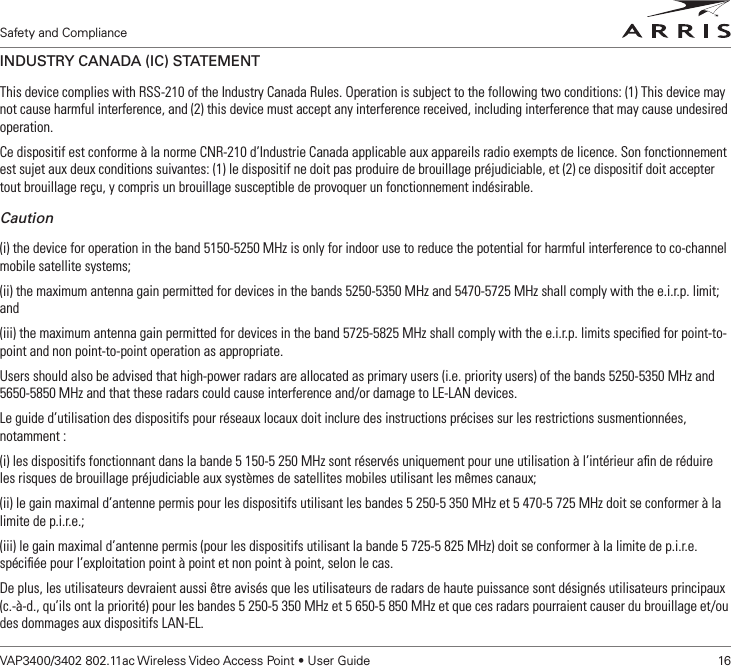 Safety and ComplianceVAP3400/3402 802.11ac Wireless Video Access Point • User Guide    16Safety and ComplianceINDUSTRY CANADA (IC) STATEMENTThis device complies with RSS-210 of the Industry Canada Rules. Operation is subject to the following two conditions: (1) This device may not cause harmful interference, and (2) this device must accept any interference received, including interference that may cause undesired operation.Ce dispositif est conforme à la norme CNR-210 d’Industrie Canada applicable aux appareils radio exempts de licence. Son fonctionnement est sujet aux deux conditions suivantes: (1) le dispositif ne doit pas produire de brouillage préjudiciable, et (2) ce dispositif doit accepter tout brouillage reçu, y compris un brouillage susceptible de provoquer un fonctionnement indésirable.Caution(i) the device for operation in the band 5150-5250 MHz is only for indoor use to reduce the potential for harmful interference to co-channel mobile satellite systems;(ii) the maximum antenna gain permitted for devices in the bands 5250-5350 MHz and 5470-5725 MHz shall comply with the e.i.r.p. limit; and(iii) the maximum antenna gain permitted for devices in the band 5725-5825 MHz shall comply with the e.i.r.p. limits speciﬁed for point-to-point and non point-to-point operation as appropriate.Users should also be advised that high-power radars are allocated as primary users (i.e. priority users) of the bands 5250-5350 MHz and 5650-5850 MHz and that these radars could cause interference and/or damage to LE-LAN devices.Le guide d’utilisation des dispositifs pour réseaux locaux doit inclure des instructions précises sur les restrictions susmentionnées, notamment :(i) les dispositifs fonctionnant dans la bande 5 150-5 250 MHz sont réservés uniquement pour une utilisation à l’intérieur aﬁn de réduire les risques de brouillage préjudiciable aux systèmes de satellites mobiles utilisant les mêmes canaux;(ii) le gain maximal d’antenne permis pour les dispositifs utilisant les bandes 5 250-5 350 MHz et 5 470-5 725 MHz doit se conformer à la limite de p.i.r.e.;(iii) le gain maximal d’antenne permis (pour les dispositifs utilisant la bande 5 725-5 825 MHz) doit se conformer à la limite de p.i.r.e. spéciﬁée pour l’exploitation point à point et non point à point, selon le cas.De plus, les utilisateurs devraient aussi être avisés que les utilisateurs de radars de haute puissance sont désignés utilisateurs principaux (c.-à-d., qu’ils ont la priorité) pour les bandes 5 250-5 350 MHz et 5 650-5 850 MHz et que ces radars pourraient causer du brouillage et/ou des dommages aux dispositifs LAN-EL. 