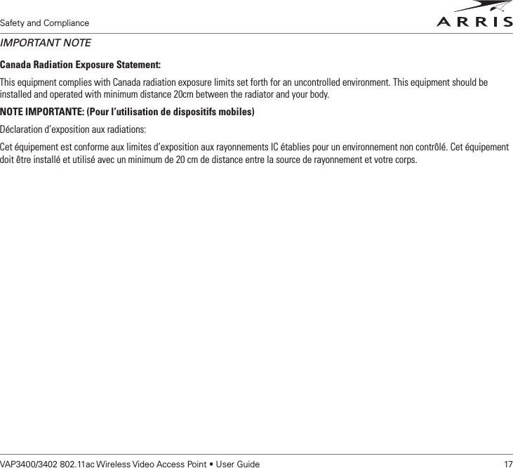 Safety and ComplianceVAP3400/3402 802.11ac Wireless Video Access Point • User Guide    17IMPORTANT NOTECanada Radiation Exposure Statement:This equipment complies with Canada radiation exposure limits set forth for an uncontrolled environment. This equipment should be installed and operated with minimum distance 20cm between the radiator and your body.NOTE IMPORTANTE: (Pour l’utilisation de dispositifs mobiles)Déclaration d’exposition aux radiations:Cet équipement est conforme aux limites d’exposition aux rayonnements IC établies pour un environnement non contrôlé. Cet équipement doit être installé et utilisé avec un minimum de 20 cm de distance entre la source de rayonnement et votre corps.