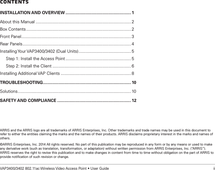 VAP3400/3402 802.11ac Wireless Video Access Point • User Guide   iiContentsINSTALLATION AND OVERVIEW ....................................................... 1About this Manual ................................................................................ 2Box Contents ........................................................................................ 2Front Panel ............................................................................................3Rear Panels ........................................................................................... 4Installing Your VAP3400/3402 (Dual Units) ............................................ 5     Step 1: Install the Access Point ....................................................... 5     Step 2: Install the Client .................................................................. 6Installing Additional VAP Clients ........................................................... 8TROUBLESHOOTING .......................................................................... 10Solutions ............................................................................................... 10SAFETY AND COMPLIANCE .............................................................. 12ARRIS and the ARRIS logo are all trademarks of ARRIS Enterprises, Inc. Other trademarks and trade names may be used in this document to refer to either the entities claiming the marks and the names of their products. ARRIS disclaims proprietary interest in the marks and names of others.©ARRIS Enterprises, Inc. 2014 All rights reserved. No part of this publication may be reproduced in any form or by any means or used to make any derivative work (such as translation, transformation, or adaptation) without written permission from ARRIS Enterprises, Inc. (“ARRIS”).  ARRIS reserves the right to revise this publication and to make changes in content from time to time without obligation on the part of ARRIS to provide notiﬁcation of such revision or change. 