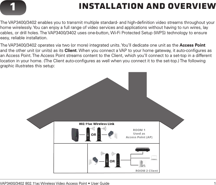 VAP3400/3402 802.11ac Wireless Video Access Point • User Guide   1Installation and Overview1The VAP3400/3402 enables you to transmit multiple standard- and high-deﬁnition video streams throughout your home wirelessly. You can enjoy a full range of video services and applications without having to run wires, lay cables, or drill holes. The VAP3400/3402 uses one-button, Wi-Fi Protected Setup (WPS) technology to ensure easy, reliable installation.The VAP3400/3402 operates via two (or more) integrated units. You’ll dedicate one unit as the Access Point and the other unit (or units) as its Client. When you connect a VAP to your home gateway, it auto-conﬁgures as an Access Point. The Access Point streams content to the Client, which you’ll connect to a set-top in a different location in your home. (The Client auto-conﬁgures as well when you connect it to the set-top.) The following graphic illustrates this setup: