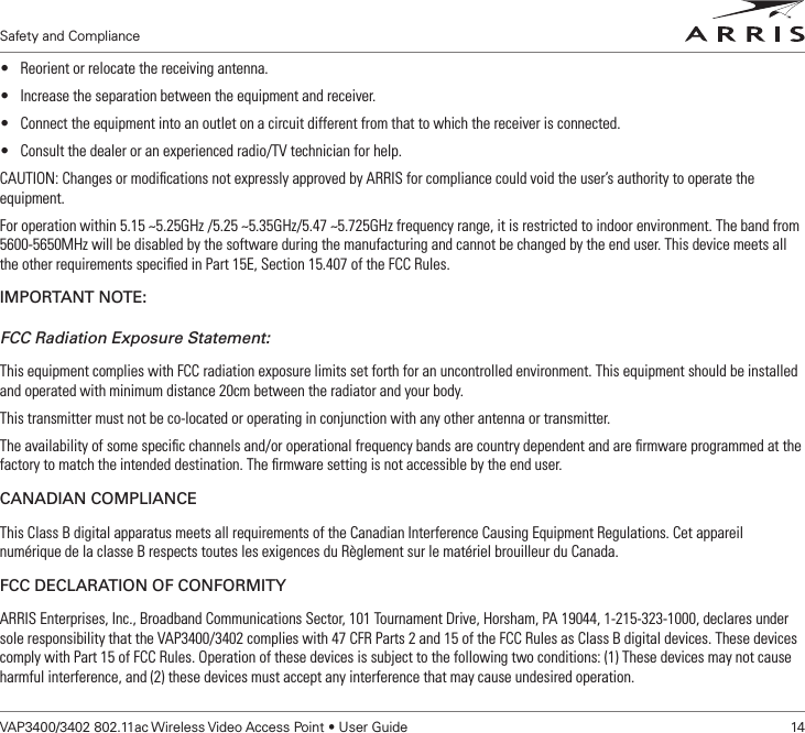 Safety and ComplianceVAP3400/3402 802.11ac Wireless Video Access Point • User Guide    14Safety and Compliance• Reorient or relocate the receiving antenna.• Increase the separation between the equipment and receiver.• Connect the equipment into an outlet on a circuit different from that to which the receiver is connected.• Consult the dealer or an experienced radio/TV technician for help.CAUTION: Changes or modiﬁcations not expressly approved by ARRIS for compliance could void the user’s authority to operate the equipment.For operation within 5.15 ~5.25GHz /5.25 ~5.35GHz/5.47 ~5.725GHz frequency range, it is restricted to indoor environment. The band from 5600-5650MHz will be disabled by the software during the manufacturing and cannot be changed by the end user. This device meets all the other requirements speciﬁed in Part 15E, Section 15.407 of the FCC Rules.IMPORTANT NOTE:FCC Radiation Exposure Statement:This equipment complies with FCC radiation exposure limits set forth for an uncontrolled environment. This equipment should be installed and operated with minimum distance 20cm between the radiator and your body.This transmitter must not be co-located or operating in conjunction with any other antenna or transmitter.The availability of some speciﬁc channels and/or operational frequency bands are country dependent and are ﬁrmware programmed at the factory to match the intended destination. The ﬁrmware setting is not accessible by the end user.CANADIAN COMPLIANCEThis Class B digital apparatus meets all requirements of the Canadian Interference Causing Equipment Regulations. Cet appareil numérique de la classe B respects toutes les exigences du Règlement sur le matériel brouilleur du Canada.FCC DECLARATION OF CONFORMITYARRIS Enterprises, Inc., Broadband Communications Sector, 101 Tournament Drive, Horsham, PA 19044, 1-215-323-1000, declares under sole responsibility that the VAP3400/3402 complies with 47 CFR Parts 2 and 15 of the FCC Rules as Class B digital devices. These devices comply with Part 15 of FCC Rules. Operation of these devices is subject to the following two conditions: (1) These devices may not cause harmful interference, and (2) these devices must accept any interference that may cause undesired operation.