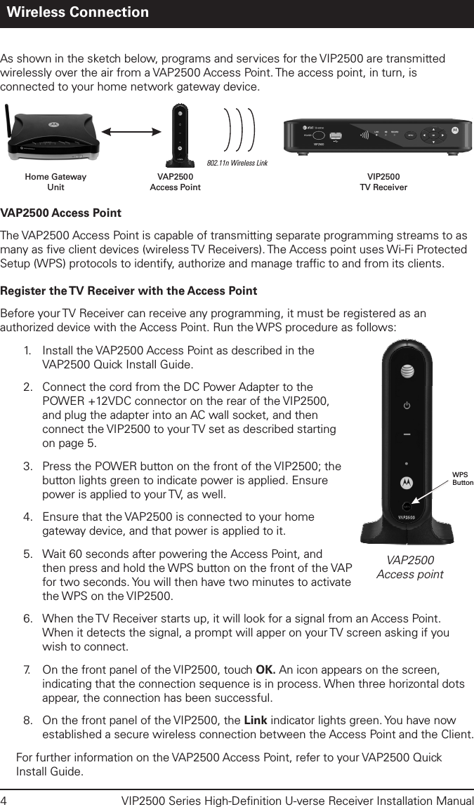 4  VIP2500 Series High-Deﬁnition U-verse Receiver Installation ManualWireless ConnectionAs shown in the sketch below, programs and services for the VIP2500 are transmitted wirelessly over the air from a VAP2500 Access Point. The access point, in turn, is connected to your home network gateway device. VAP2500 Access PointThe VAP2500 Access Point is capable of transmitting separate programming streams to as many as ﬁve client devices (wireless TV Receivers). The Access point uses Wi-Fi Protected Setup (WPS) protocols to identify, authorize and manage trafﬁc to and from its clients. Register the TV Receiver with the Access PointBefore your TV Receiver can receive any programming, it must be registered as an authorized device with the Access Point. Run the WPS procedure as follows:1.      Install the VAP2500 Access Point as described in the VAP2500 Quick Install Guide.2.  Connect the cord from the DC Power Adapter to the POWER +12VDC connector on the rear of the VIP2500, and plug the adapter into an AC wall socket, and then connect the VIP2500 to your TV set as described starting on page 5.3.  Press the POWER button on the front of the VIP2500; the button lights green to indicate power is applied. Ensure power is applied to your TV, as well.4.  Ensure that the VAP2500 is connected to your home gateway device, and that power is applied to it.  5.  Wait 60 seconds after powering the Access Point, and then press and hold the WPS button on the front of the VAP for two seconds. You will then have two minutes to activate the WPS on the VIP2500.6.  When the TV Receiver starts up, it will look for a signal from an Access Point. When it detects the signal, a prompt will apper on your TV screen asking if you wish to connect. 7.   On the front panel of the VIP2500, touch OK. An icon appears on the screen, indicating that the connection sequence is in process. When three horizontal dots appear, the connection has been successful. 8.  On the front panel of the VIP2500, the Link indicator lights green. You have now established a secure wireless connection between the Access Point and the Client.For further information on the VAP2500 Access Point, refer to your VAP2500 Quick Install Guide.802.11n Wireless LinkVAP2500Access PointHome GatewayUnitVIP2500TV ReceiverVAP2500Access pointWPSButton