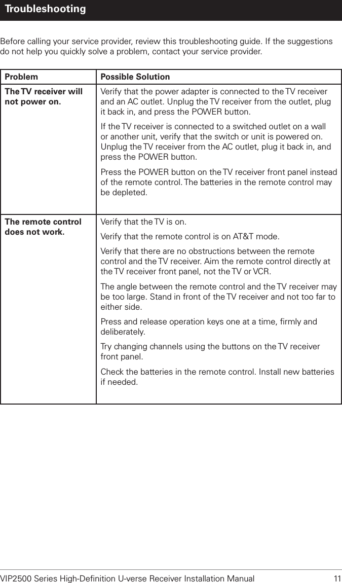 VIP2500 Series High-Deﬁnition U-verse Receiver Installation Manual  11TroubleshootingBefore calling your service provider, review this troubleshooting guide. If the suggestions do not help you quickly solve a problem, contact your service provider.Problem Possible SolutionThe TV receiver will not power on.Verify that the power adapter is connected to the TV receiver and an AC outlet. Unplug the TV receiver from the outlet, plug it back in, and press the POWER button.If the TV receiver is connected to a switched outlet on a wall or another unit, verify that the switch or unit is powered on. Unplug the TV receiver from the AC outlet, plug it back in, and press the POWER button.Press the POWER button on the TV receiver front panel instead of the remote control. The batteries in the remote control may be depleted.The remote control does not work.Verify that the TV is on.Verify that the remote control is on AT&amp;T mode.Verify that there are no obstructions between the remote control and the TV receiver. Aim the remote control directly at the TV receiver front panel, not the TV or VCR.The angle between the remote control and the TV receiver may be too large. Stand in front of the TV receiver and not too far to either side.Press and release operation keys one at a time, ﬁrmly and deliberately.Try changing channels using the buttons on the TV receiver front panel.Check the batteries in the remote control. Install new batteries if needed.