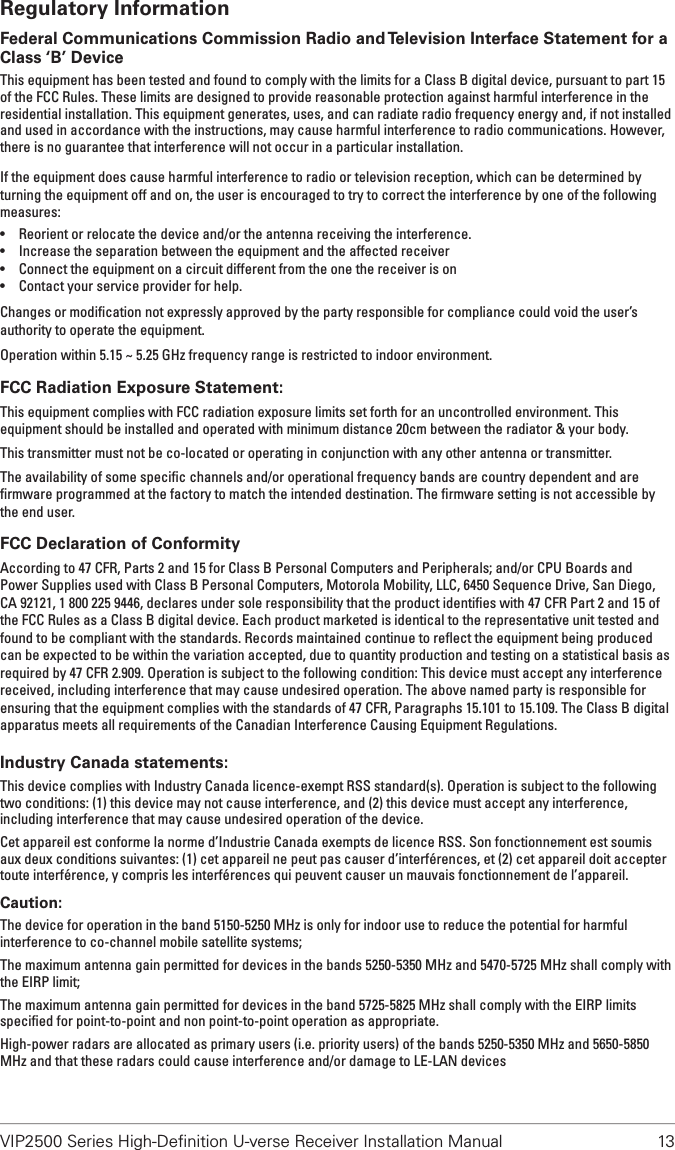 VIP2500 Series High-Deﬁnition U-verse Receiver Installation Manual  13Regulatory InformationFederal Communications Commission Radio and Television Interface Statement for a Class ‘B’ DeviceThis equipment has been tested and found to comply with the limits for a Class B digital device, pursuant to part 15 of the FCC Rules. These limits are designed to provide reasonable protection against harmful interference in the residential installation. This equipment generates, uses, and can radiate radio frequency energy and, if not installed and used in accordance with the instructions, may cause harmful interference to radio communications. However, there is no guarantee that interference will not occur in a particular installation.If the equipment does cause harmful interference to radio or television reception, which can be determined by turning the equipment off and on, the user is encouraged to try to correct the interference by one of the following measures:• Reorient or relocate the device and/or the antenna receiving the interference.• Increase the separation between the equipment and the affected receiver• Connect the equipment on a circuit different from the one the receiver is on• Contact your service provider for help.Changes or modiﬁcation not expressly approved by the party responsible for compliance could void the user’s authority to operate the equipment.Operation within 5.15 ~ 5.25 GHz frequency range is restricted to indoor environment.FCC Radiation Exposure Statement:This equipment complies with FCC radiation exposure limits set forth for an uncontrolled environment. This equipment should be installed and operated with minimum distance 20cm between the radiator &amp; your body.This transmitter must not be co-located or operating in conjunction with any other antenna or transmitter.The availability of some speciﬁc channels and/or operational frequency bands are country dependent and are ﬁrmware programmed at the factory to match the intended destination. The ﬁrmware setting is not accessible by the end user.FCC Declaration of ConformityAccording to 47 CFR, Parts 2 and 15 for Class B Personal Computers and Peripherals; and/or CPU Boards and Power Supplies used with Class B Personal Computers, Motorola Mobility, LLC, 6450 Sequence Drive, San Diego, CA 92121, 1 800 225 9446, declares under sole responsibility that the product identiﬁes with 47 CFR Part 2 and 15 of the FCC Rules as a Class B digital device. Each product marketed is identical to the representative unit tested and found to be compliant with the standards. Records maintained continue to reﬂect the equipment being produced can be expected to be within the variation accepted, due to quantity production and testing on a statistical basis as required by 47 CFR 2.909. Operation is subject to the following condition: This device must accept any interference received, including interference that may cause undesired operation. The above named party is responsible for ensuring that the equipment complies with the standards of 47 CFR, Paragraphs 15.101 to 15.109. The Class B digital apparatus meets all requirements of the Canadian Interference Causing Equipment Regulations.Industry Canada statements:This device complies with Industry Canada licence-exempt RSS standard(s). Operation is subject to the following two conditions: (1) this device may not cause interference, and (2) this device must accept any interference, including interference that may cause undesired operation of the device.Cet appareil est conforme la norme d’Industrie Canada exempts de licence RSS. Son fonctionnement est soumis aux deux conditions suivantes: (1) cet appareil ne peut pas causer d’interférences, et (2) cet appareil doit accepter toute interférence, y compris les interférences qui peuvent causer un mauvais fonctionnement de l’appareil.Caution:The device for operation in the band 5150-5250 MHz is only for indoor use to reduce the potential for harmful interference to co-channel mobile satellite systems;The maximum antenna gain permitted for devices in the bands 5250-5350 MHz and 5470-5725 MHz shall comply with the EIRP limit;The maximum antenna gain permitted for devices in the band 5725-5825 MHz shall comply with the EIRP limits speciﬁed for point-to-point and non point-to-point operation as appropriate.High-power radars are allocated as primary users (i.e. priority users) of the bands 5250-5350 MHz and 5650-5850 MHz and that these radars could cause interference and/or damage to LE-LAN devices