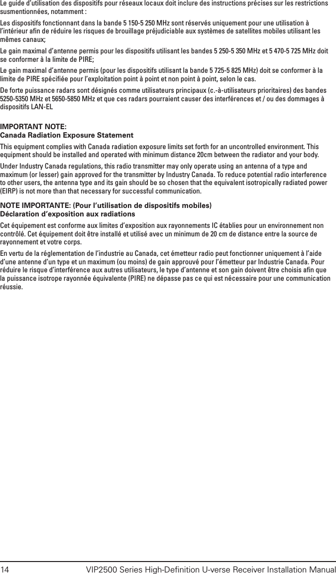 14  VIP2500 Series High-Deﬁnition U-verse Receiver Installation ManualLe guide d’utilisation des dispositifs pour réseaux locaux doit inclure des instructions précises sur les restrictions susmentionnées, notamment :Les dispositifs fonctionnant dans la bande 5 150-5 250 MHz sont réservés uniquement pour une utilisation à l’intérieur aﬁn de réduire les risques de brouillage préjudiciable aux systèmes de satellites mobiles utilisant les mêmes canaux;Le gain maximal d’antenne permis pour les dispositifs utilisant les bandes 5 250-5 350 MHz et 5 470-5 725 MHz doit se conformer à la limite de PIRE;Le gain maximal d’antenne permis (pour les dispositifs utilisant la bande 5 725-5 825 MHz) doit se conformer à la limite de PIRE spéciﬁée pour l’exploitation point à point et non point à point, selon le cas.De forte puissance radars sont désignés comme utilisateurs principaux (c.-à-utilisateurs prioritaires) des bandes 5250-5350 MHz et 5650-5850 MHz et que ces radars pourraient causer des interférences et / ou des dommages à dispositifs LAN-EL IMPORTANT NOTE:Canada Radiation Exposure StatementThis equipment complies with Canada radiation exposure limits set forth for an uncontrolled environment. This equipment should be installed and operated with minimum distance 20cm between the radiator and your body.Under Industry Canada regulations, this radio transmitter may only operate using an antenna of a type and maximum (or lesser) gain approved for the transmitter by Industry Canada. To reduce potential radio interference to other users, the antenna type and its gain should be so chosen that the equivalent isotropically radiated power (EIRP) is not more than that necessary for successful communication.NOTE IMPORTANTE: (Pour l’utilisation de dispositifs mobiles)Déclaration d’exposition aux radiationsCet équipement est conforme aux limites d’exposition aux rayonnements IC établies pour un environnement non contrôlé. Cet équipement doit être installé et utilisé avec un minimum de 20 cm de distance entre la source de rayonnement et votre corps.En vertu de la réglementation de l’industrie au Canada, cet émetteur radio peut fonctionner uniquement à l’aide d’une antenne d’un type et un maximum (ou moins) de gain approuvé pour l’émetteur par Industrie Canada. Pour réduire le risque d’interférence aux autres utilisateurs, le type d’antenne et son gain doivent être choisis aﬁn que la puissance isotrope rayonnée équivalente (PIRE) ne dépasse pas ce qui est nécessaire pour une communication réussie.