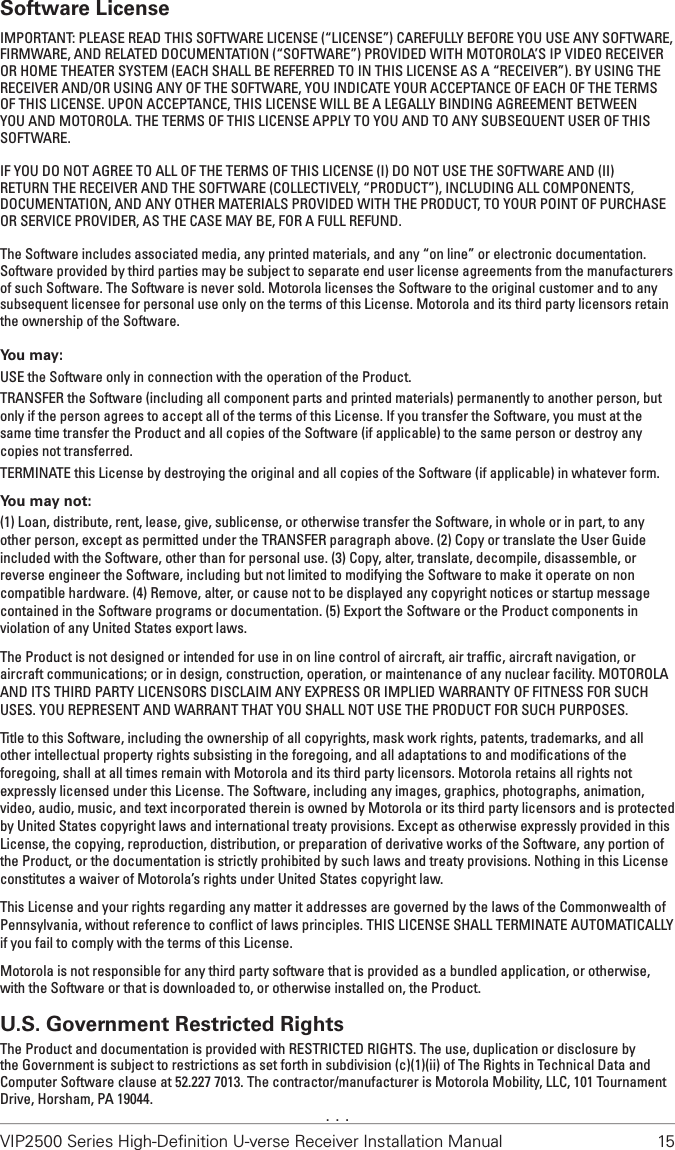 VIP2500 Series High-Deﬁnition U-verse Receiver Installation Manual  15Software LicenseIMPORTANT: PLEASE READ THIS SOFTWARE LICENSE (“LICENSE”) CAREFULLY BEFORE YOU USE ANY SOFTWARE, FIRMWARE, AND RELATED DOCUMENTATION (“SOFTWARE”) PROVIDED WITH MOTOROLA’S IP VIDEO RECEIVER OR HOME THEATER SYSTEM (EACH SHALL BE REFERRED TO IN THIS LICENSE AS A “RECEIVER”). BY USING THE RECEIVER AND/OR USING ANY OF THE SOFTWARE, YOU INDICATE YOUR ACCEPTANCE OF EACH OF THE TERMS OF THIS LICENSE. UPON ACCEPTANCE, THIS LICENSE WILL BE A LEGALLY BINDING AGREEMENT BETWEEN YOU AND MOTOROLA. THE TERMS OF THIS LICENSE APPLY TO YOU AND TO ANY SUBSEQUENT USER OF THIS SOFTWARE. IF YOU DO NOT AGREE TO ALL OF THE TERMS OF THIS LICENSE (I) DO NOT USE THE SOFTWARE AND (II) RETURN THE RECEIVER AND THE SOFTWARE (COLLECTIVELY, “PRODUCT”), INCLUDING ALL COMPONENTS, DOCUMENTATION, AND ANY OTHER MATERIALS PROVIDED WITH THE PRODUCT, TO YOUR POINT OF PURCHASE OR SERVICE PROVIDER, AS THE CASE MAY BE, FOR A FULL REFUND.The Software includes associated media, any printed materials, and any “on line” or electronic documentation. Software provided by third parties may be subject to separate end user license agreements from the manufacturers of such Software. The Software is never sold. Motorola licenses the Software to the original customer and to any subsequent licensee for personal use only on the terms of this License. Motorola and its third party licensors retain the ownership of the Software.You may:USE the Software only in connection with the operation of the Product.TRANSFER the Software (including all component parts and printed materials) permanently to another person, but only if the person agrees to accept all of the terms of this License. If you transfer the Software, you must at the same time transfer the Product and all copies of the Software (if applicable) to the same person or destroy any copies not transferred.TERMINATE this License by destroying the original and all copies of the Software (if applicable) in whatever form.You may not:(1) Loan, distribute, rent, lease, give, sublicense, or otherwise transfer the Software, in whole or in part, to any other person, except as permitted under the TRANSFER paragraph above. (2) Copy or translate the User Guide included with the Software, other than for personal use. (3) Copy, alter, translate, decompile, disassemble, or reverse engineer the Software, including but not limited to modifying the Software to make it operate on non compatible hardware. (4) Remove, alter, or cause not to be displayed any copyright notices or startup message contained in the Software programs or documentation. (5) Export the Software or the Product components in violation of any United States export laws.The Product is not designed or intended for use in on line control of aircraft, air trafﬁc, aircraft navigation, or aircraft communications; or in design, construction, operation, or maintenance of any nuclear facility. MOTOROLA AND ITS THIRD PARTY LICENSORS DISCLAIM ANY EXPRESS OR IMPLIED WARRANTY OF FITNESS FOR SUCH USES. YOU REPRESENT AND WARRANT THAT YOU SHALL NOT USE THE PRODUCT FOR SUCH PURPOSES.Title to this Software, including the ownership of all copyrights, mask work rights, patents, trademarks, and all other intellectual property rights subsisting in the foregoing, and all adaptations to and modiﬁcations of the foregoing, shall at all times remain with Motorola and its third party licensors. Motorola retains all rights not expressly licensed under this License. The Software, including any images, graphics, photographs, animation, video, audio, music, and text incorporated therein is owned by Motorola or its third party licensors and is protected by United States copyright laws and international treaty provisions. Except as otherwise expressly provided in this License, the copying, reproduction, distribution, or preparation of derivative works of the Software, any portion of the Product, or the documentation is strictly prohibited by such laws and treaty provisions. Nothing in this License constitutes a waiver of Motorola’s rights under United States copyright law.This License and your rights regarding any matter it addresses are governed by the laws of the Commonwealth of Pennsylvania, without reference to conﬂict of laws principles. THIS LICENSE SHALL TERMINATE AUTOMATICALLY if you fail to comply with the terms of this License.Motorola is not responsible for any third party software that is provided as a bundled application, or otherwise, with the Software or that is downloaded to, or otherwise installed on, the Product.U.S. Government Restricted RightsThe Product and documentation is provided with RESTRICTED RIGHTS. The use, duplication or disclosure by the Government is subject to restrictions as set forth in subdivision (c)(1)(ii) of The Rights in Technical Data and Computer Software clause at 52.227 7013. The contractor/manufacturer is Motorola Mobility, LLC, 101 Tournament Drive, Horsham, PA 19044..  .  .