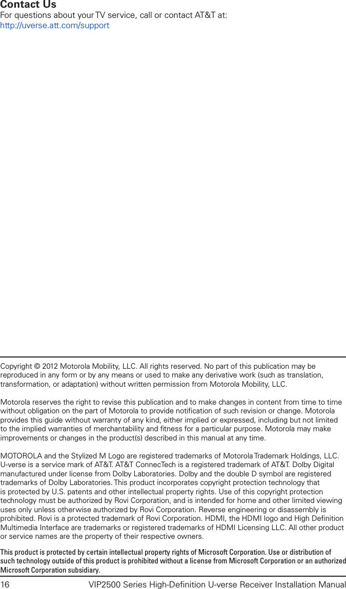 16  VIP2500 Series High-Deﬁnition U-verse Receiver Installation ManualCopyright © 2012 Motorola Mobility, LLC. All rights reserved. No part of this publication may be reproduced in any form or by any means or used to make any derivative work (such as translation, transformation, or adaptation) without written permission from Motorola Mobility, LLC.Motorola reserves the right to revise this publication and to make changes in content from time to time without obligation on the part of Motorola to provide notiﬁcation of such revision or change. Motorola provides this guide without warranty of any kind, either implied or expressed, including but not limited to the implied warranties of merchantability and ﬁtness for a particular purpose. Motorola may make improvements or changes in the product(s) described in this manual at any time.MOTOROLA and the Stylized M Logo are registered trademarks of Motorola Trademark Holdings, LLC. U-verse is a service mark of AT&amp;T. AT&amp;T ConnecTech is a registered trademark of AT&amp;T. Dolby Digital manufactured under license from Dolby Laboratories. Dolby and the double D symbol are registered trademarks of Dolby Laboratories. This product incorporates copyright protection technology that is protected by U.S. patents and other intellectual property rights. Use of this copyright protection technology must be authorized by Rovi Corporation, and is intended for home and other limited viewing uses only unless otherwise authorized by Rovi Corporation. Reverse engineering or disassembly is prohibited. Rovi is a protected trademark of Rovi Corporation. HDMI, the HDMI logo and High Deﬁnition Multimedia Interface are trademarks or registered trademarks of HDMI Licensing LLC. All other product or service names are the property of their respective owners.This product is protected by certain intellectual property rights of Microsoft Corporation. Use or distribution of such technology outside of this product is prohibited without a license from Microsoft Corporation or an authorized Microsoft Corporation subsidiary.Contact UsFor questions about your TV service, call or contact AT&amp;T at:http://uverse.att.com/support