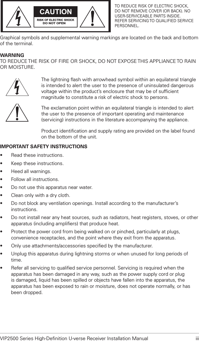 VIP2500 Series High-Deﬁnition U-verse Receiver Installation Manual  iiiCAUTIONRISK OF ELECTRIC SHOCKDO NOT OPENTO REDUCE RISK OF ELECTRIC SHOCK,DO NOT REMOVE COVER (OR BACK). NOUSER-SERVICEABLE PARTS INSIDE.REFER SERVICING TO QUALIFIED SERVICEPERSONNEL.Graphical symbols and supplemental warning markings are located on the back and bottom of the terminal.WARNINGTO REDUCE THE RISK OF FIRE OR SHOCK, DO NOT EXPOSE THIS APPLIANCE TO RAIN OR MOISTURE.The lightning ﬂash with arrowhead symbol within an equilateral triangle is intended to alert the user to the presence of uninsulated dangerous voltage within the product’s enclosure that may be of sufﬁcient magnitude to constitute a risk of electric shock to persons.The exclamation point within an equilateral triangle is intended to alert the user to the presence of important operating and maintenance (servicing) instructions in the literature accompanying the appliance.Product identiﬁcation and supply rating are provided on the label found on the bottom of the unit.IMPORTANT SAFETY INSTRUCTIONS• Read these instructions.• Keep these instructions.• Heed all warnings.• Follow all instructions.• Do not use this apparatus near water.• Clean only with a dry cloth.• Do not block any ventilation openings. Install according to the manufacturer’s instructions.• Do not install near any heat sources, such as radiators, heat registers, stoves, or other apparatus (including ampliﬁers) that produce heat.• Protect the power cord from being walked on or pinched, particularly at plugs, convenience receptacles, and the point where they exit from the apparatus.• Only use attachments/accessories speciﬁed by the manufacturer.• Unplug this apparatus during lightning storms or when unused for long periods of time.• Refer all servicing to qualiﬁed service personnel. Servicing is required when the apparatus has been damaged in any way, such as the power supply cord or plug is damaged, liquid has been spilled or objects have fallen into the apparatus, the apparatus has been exposed to rain or moisture, does not operate normally, or has been dropped.