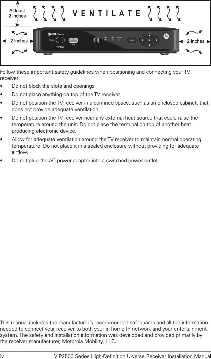 iv  VIP2500 Series High-Deﬁnition U-verse Receiver Installation ManualVENTILATEAt least2 inches2 inches 2 inchesFollow these important safety guidelines when positioning and connecting your TV receiver:• Do not block the slots and openings• Do not place anything on top of the TV receiver• Do not position the TV receiver in a conﬁned space, such as an enclosed cabinet, that does not provide adequate ventilation.• Do not position the TV receiver near any external heat source that could raise the temperature around the unit. Do not place the terminal on top of another heat producing electronic device.• Allow for adequate ventilation around the TV receiver to maintain normal operating temperature. Do not place it in a sealed enclosure without providing for adequate airﬂow. • Do not plug the AC power adapter into a switched power outlet.This manual includes the manufacturer’s recommended safeguards and all the information needed to connect your receiver to both your in-home IP network and your entertainment system. The safety and installation information was developed and provided primarily by the receiver manufacturer, Motorola Mobility, LLC.