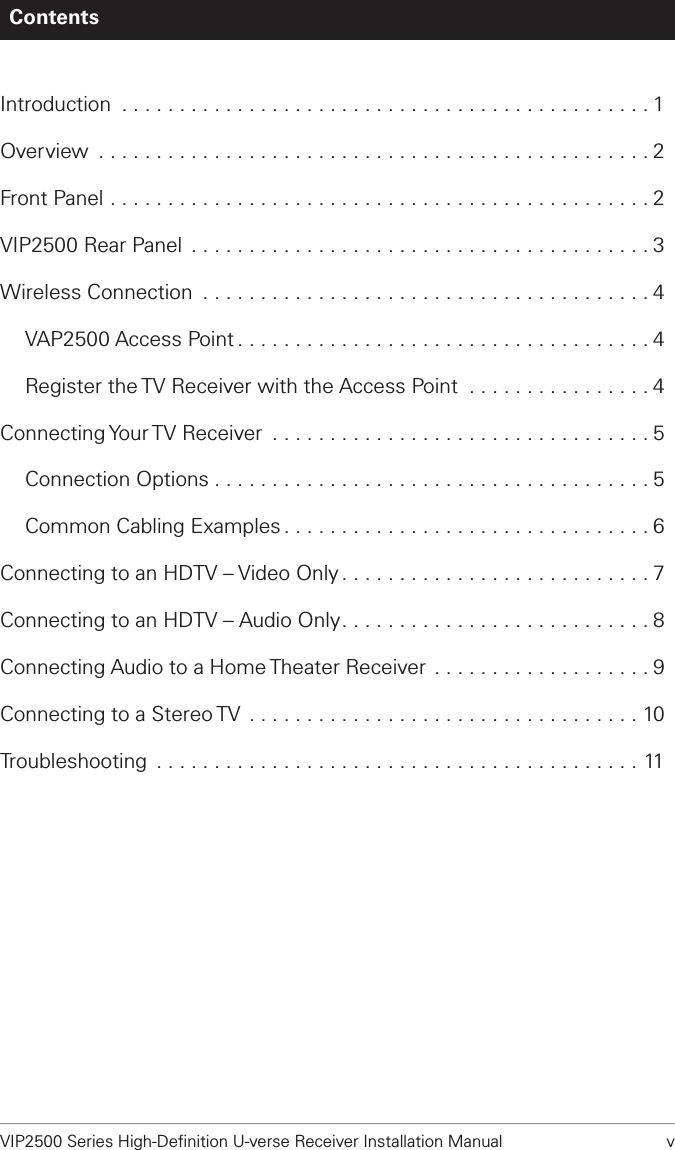 VIP2500 Series High-Deﬁnition U-verse Receiver Installation Manual  vContentsIntroduction ..............................................1Overview ................................................2Front Panel ...............................................2VIP2500 Rear Panel ........................................3Wireless Connection .......................................4VAP2500 Access Point ....................................4Register the TV Receiver with the Access Point ................4Connecting Your TV  Receiver .................................5Connection Options ......................................5Common Cabling Examples ................................6Connecting to an HDTV – Video Only ...........................7Connecting to an HDTV – Audio Only...........................8Connecting Audio to a Home Theater Receiver ...................9Connecting to a Stereo TV ..................................10Troubleshooting ..........................................11