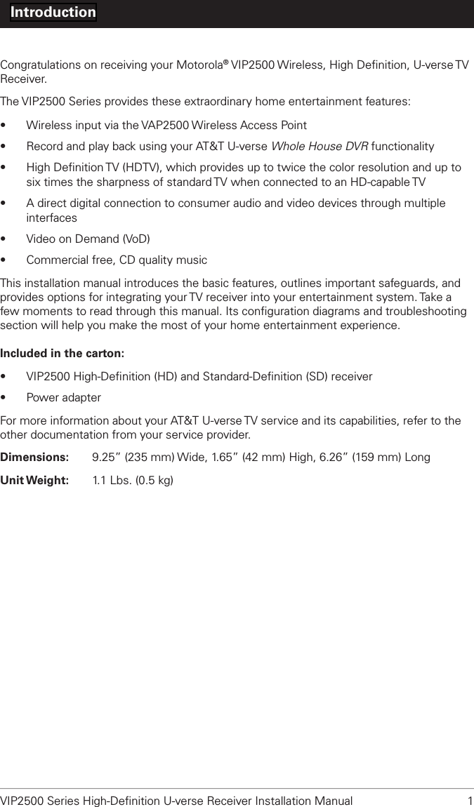 VIP2500 Series High-Deﬁnition U-verse Receiver Installation Manual  1 IntroductionCongratulations on receiving your Motorola® VIP2500 Wireless, High Deﬁnition, U-verse TV Receiver. The VIP2500 Series provides these extraordinary home entertainment features:• Wireless input via the VAP2500 Wireless Access Point• Record and play back using your AT&amp;T U-verse Whole House DVR functionality• High Deﬁnition TV (HDTV), which provides up to twice the color resolution and up to six times the sharpness of standard TV when connected to an HD-capable TV• A direct digital connection to consumer audio and video devices through multiple interfaces• Video on Demand (VoD)• Commercial free, CD quality musicThis installation manual introduces the basic features, outlines important safeguards, and provides options for integrating your TV receiver into your entertainment system. Take a few moments to read through this manual. Its conﬁguration diagrams and troubleshooting section will help you make the most of your home entertainment experience.Included in the carton:• VIP2500 High-Deﬁnition (HD) and Standard-Deﬁnition (SD) receiver• Power adapterFor more information about your AT&amp;T U-verse TV service and its capabilities, refer to the other documentation from your service provider.Dimensions:   9.25” (235 mm) Wide, 1.65” (42 mm) High, 6.26” (159 mm) Long Unit Weight:   1.1 Lbs. (0.5 kg) 