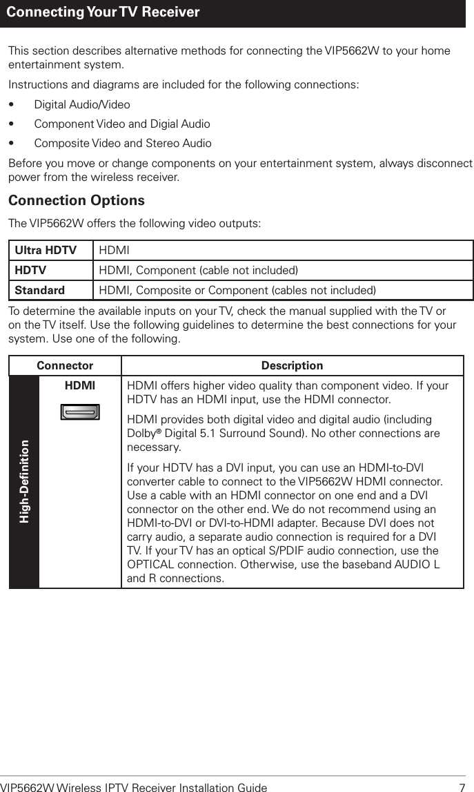 VIP5662W Wireless IPTV Receiver Installation Guide  7Connecting Your TV  ReceiverThis section describes alternative methods for connecting the VIP5662W to your home entertainment system. Instructions and diagrams are included for the following connections:•  Digital Audio/Video•  Component Video and Digial Audio •  Composite Video and Stereo AudioBefore you move or change components on your entertainment system, always disconnect power from the wireless receiver.Connection OptionsThe VIP5662W offers the following video outputs:Ultra HDTV HDMIHDTV HDMI, Component (cable not included)Standard HDMI, Composite or Component (cables not included)To determine the available inputs on your TV, check the manual supplied with the TV or on the TV itself. Use the following guidelines to determine the best connections for your system. Use one of the following.Connector DescriptionHigh-DeﬁnitionHDMIHDMIHDMI offers higher video quality than component video. If your HDTV has an HDMI input, use the HDMI connector.HDMI provides both digital video and digital audio (including Dolby® Digital 5.1 Surround Sound). No other connections are necessary.If your HDTV has a DVI input, you can use an HDMI-to-DVI converter cable to connect to the VIP5662W HDMI connector. Use a cable with an HDMI connector on one end and a DVI connector on the other end. We do not recommend using an HDMI-to-DVI or DVI-to-HDMI adapter. Because DVI does not carry audio, a separate audio connection is required for a DVI TV. If your TV has an optical S/PDIF audio connection, use the OPTICAL connection. Otherwise, use the baseband AUDIO L and R connections.