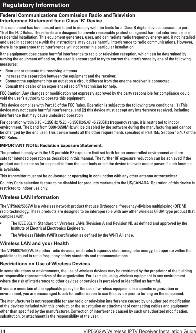 14  VIP5662W Wireless IPTV Receiver Installation GuideFederal Communications Commission Radio and Television Interference Statement for a Class ‘B’ DeviceThis equipment has been tested and found to comply with the limits for a Class B digital device, pursuant to part 15 of the FCC Rules. These limits are designed to provide reasonable protection against harmful interference in a residential installation. This equipment generates, uses, and can radiate radio frequency energy and, if not installed and used in accordance with the instructions, may cause harmful interference to radio communications. However, there is no guarantee that interference will not occur in a particular installation.If the equipment does cause harmful interference to radio or television reception, which can be determined by turning the equipment off and on, the user is encouraged to try to correct the interference by one of the following measures:•  Reorient or relocate the receiving antenna.•  Increase the separation between the equipment and the receiver.•  Connect the equipment into an outlet on a circuit different from the one the receiver is connected.•  Consult the dealer or an experienced radio/TV technician for help.FCC Caution: Any changes or modiﬁcation not expressly approved by the party responsible for compliance could void the user’s authority to operate this equipment.This device complies with Part 15 of the FCC Rules. Operation is subject to the following two conditions: (1) This device may not cause harmful interference, and (2) this device must accept any interference received, including interference that may cause undesired operationFor operation within 5.15 ~5.25GHz /5.25 ~5.35GHz/5.47 ~5.725GHz frequency range, it is restricted to indoor environment. The band from 5600-5650MHz will be disabled by the software during the manufacturing and cannot be changed by the end user. This device meets all the other requirements speciﬁed in Part 15E, Section 15.407 of the FCC Rules.IMPORTANT NOTE: Radiation Exposure Statement.The product comply with the US portable RF exposure limit set forth for an uncontrolled environment and are safe for intended operation as described in this manual. The further RF exposure reduction can be achieved if the product can be kept as far as possible from the user body or set the device to lower output power if such function is available.This transmitter must not be co-located or operating in conjunction with any other antenna or transmitter.Country Code selection feature to be disabled for products marketed to the US/CANADA. Operation of this device is restricted to indoor use only.Wireless LAN InformationThe VIP5602/5662W is a wireless network product that use Orthogonal freguency-division multiplexing (OFDM) radio technology. These products are designed to be interoperable with any other wireless OFDM type product that complies with:•  The IEEE 802.11 Standard on Wireless LANs (Revision A and Revision N), as deﬁned and approved by the Institute of Electrical Electronics Engineers.•  The Wireless Fidelity (WiFi) certiﬁcation as deﬁned by the Wi-Fi Alliance.Wireless LAN and your HealthThe VIP5602/5662W, like other radio devices, emit radio frequency electromagnetic energy, but operate within the guidelines found in radio frequency safety standards and recommendations. Restrictions on Use of Wireless DevicesIn some situations or environments, the use of wireless devices may be restricted by the proprietor of the building or responsible representatives of the organization. For example, using wireless equipment in any environment where the risk of interference to other devices or services is perceived or identiﬁed as harmful.If you are uncertain of the applicable policy for the use of wireless equipment in a speciﬁc organization or environment, you are encouraged to ask for authorization to use the device prior to turning on the equipment. The manufacturer is not responsible for any radio or television interference caused by unauthorized modiﬁcation of the devices included with this product, or the substitution or attachment of connecting cables and equipment other than speciﬁed by the manufacturer. Correction of interference caused by such unauthorized modiﬁcation, substitution, or attachment is the responsibility of the user.Regulatory Information