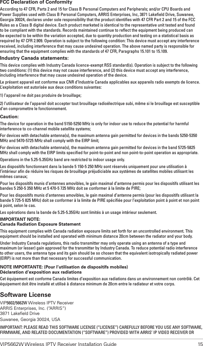 VIP5662W Wireless IPTV Receiver Installation Guide  15FCC Declaration of ConformityAccording to 47 CFR, Parts 2 and 15 for Class B Personal Computers and Peripherals; and/or CPU Boards and Power Supplies used with Class B Personal Computers, ARRIS Enterprises, Inc, 3871 Lakeﬁeld Drive, Suwanee, Georgia 30024, declares under sole responsibility that the product identiﬁes with 47 CFR Part 2 and 15 of the FCC Rules as a Class B digital device. Each product marketed is identical to the representative unit tested and found to be compliant with the standards. Records maintained continue to reﬂect the equipment being produced can be expected to be within the variation accepted, due to quantity production and testing on a statistical basis as required by 47 CFR 2.909. Operation is subject to the following condition: This device must accept any interference received, including interference that may cause undesired operation. The above named party is responsible for ensuring that the equipment complies with the standards of 47 CFR, Paragraphs 15.101 to 15.109. Industry Canada statements:This device complies with Industry Canada licence-exempt RSS standard(s). Operation is subject to the following two conditions: (1) this device may not cause interference, and (2) this device must accept any interference, including interference that may cause undesired operation of the device.Le présent appareil est conforme aux CNR d’Industrie Canada applicables aux appareils radio exempts de licence. L’exploitation est autorisée aux deux conditions suivantes:1) l’appareil ne doit pas produire de brouillage;2) l’utilisateur de l’appareil doit accepter tout brouillage radioélectrique subi, même si le brouillage est susceptible d’en compromettre le fonctionnement.Caution:The device for operation in the band 5150-5250 MHz is only for indoor use to reduce the potential for harmful interference to co-channel mobile satellite systems;For devices with detachable antenna(s), the maximum antenna gain permitted for devices in the bands 5250-5350 MHz and 5470-5725 MHz shall comply with the EIRP limit;For devices with detachable antenna(s), the maximum antenna gain permitted for devices in the band 5725-5825 MHz shall comply with the EIRP limits speciﬁed for point-to-point and non point-to-point operation as appropriate.Operations in the 5.25-5.35GHz band are restricted to indoor usage only.Les dispositifs fonctionnant dans la bande 5 150-5 250 MHz sont réservés uniquement pour une utilisation à l’intérieur aﬁn de réduire les risques de brouillage préjudiciable aux systèmes de satellites mobiles utilisant les mêmes canaux;Pour les dispositifs munis d’antennes amovibles, le gain maximal d’antenne permis pour les dispositifs utilisant les bandes 5 250-5 350 MHz et 5 470-5 725 MHz doit se conformer à la limite de PIRE;Pour les dispositifs munis d’antennes amovibles, le gain maximal d’antenne permis (pour les dispositifs utilisant la bande 5 725-5 825 MHz) doit se conformer à la limite de PIRE spéciﬁée pour l’exploitation point à point et non point à point, selon le cas.Les opérations dans la bande de 5.25-5.35GHz sont limités à un usage intérieur seulement.IMPORTANT NOTE:Canada Radiation Exposure StatementThis equipment complies with Canada radiation exposure limits set forth for an uncontrolled environment. This equipment should be installed and operated with minimum distance 20cm between the radiator and your body.Under Industry Canada regulations, this radio transmitter may only operate using an antenna of a type and maximum (or lesser) gain approved for the transmitter by Industry Canada. To reduce potential radio interference to other users, the antenna type and its gain should be so chosen that the equivalent isotropically radiated power (EIRP) is not more than that necessary for successful communication.NOTE IMPORTANTE: (Pour l’utilisation de dispositifs mobiles)Déclaration d’exposition aux radiationsCet équipement est conforme Canada limites d’exposition aux radiations dans un environnement non contrôlé. Cet équipement doit être installé et utilisé à distance minimum de 20cm entre le radiateur et votre corps.Software LicenseVIP5602/5662W Wireless IPTV ReceiverARRIS Enterprises, Inc. (“ARRIS”)3871 Lakeﬁeld DriveSuwanee, Georgia 30024, USAIMPORTANT: PLEASE READ THIS SOFTWARE LICENSE (“LICENSE”) CAREFULLY BEFORE YOU USE ANY SOFTWARE, FIRMWARE, AND RELATED DOCUMENTATION (“SOFTWARE”) PROVIDED WITH ARRIS’ IP VIDEO RECEIVER OR 