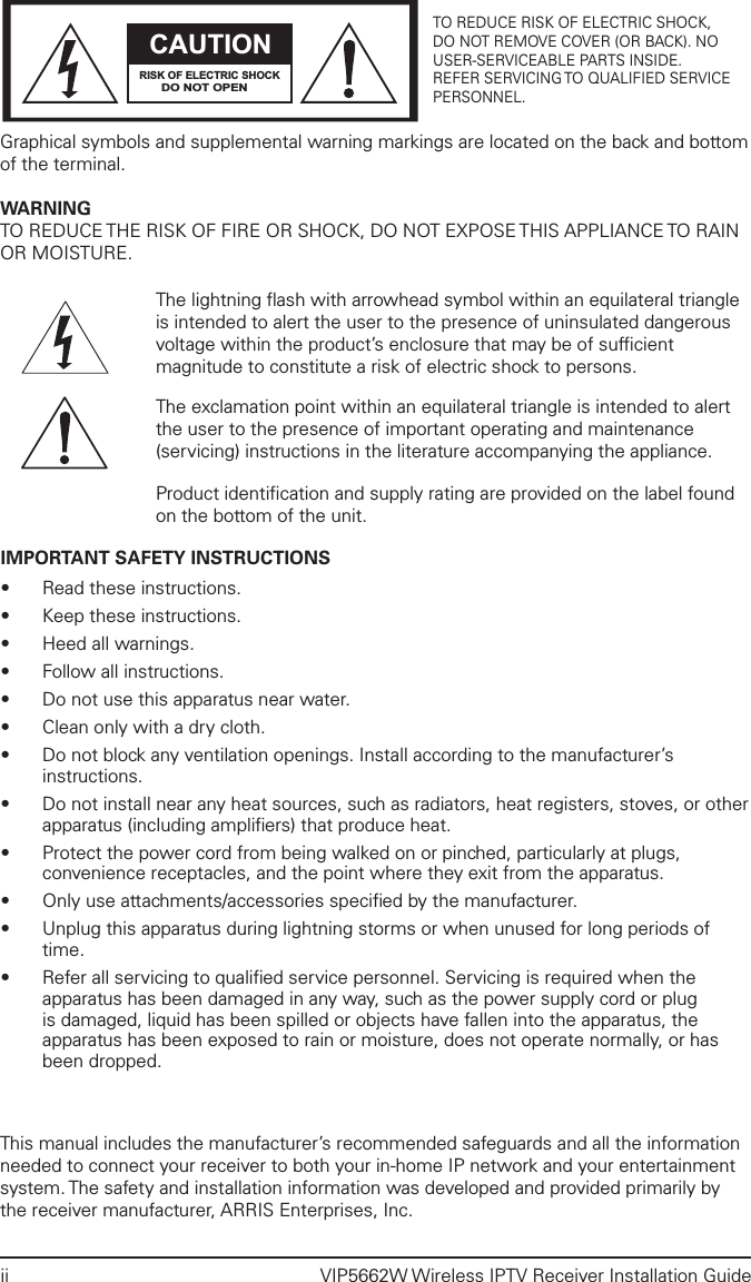 ii  VIP5662W Wireless IPTV Receiver Installation GuideCAUTIONRISK OF ELECTRIC SHOCKDO NOT OPENTO REDUCE RISK OF ELECTRIC SHOCK,DO NOT REMOVE COVER (OR BACK). NOUSER-SERVICEABLE PARTS INSIDE.REFER SERVICING TO QUALIFIED SERVICEPERSONNEL.Graphical symbols and supplemental warning markings are located on the back and bottom of the terminal.WARNINGTO REDUCE THE RISK OF FIRE OR SHOCK, DO NOT EXPOSE THIS APPLIANCE TO RAIN OR MOISTURE.The lightning ﬂash with arrowhead symbol within an equilateral triangle is intended to alert the user to the presence of uninsulated dangerous voltage within the product’s enclosure that may be of sufﬁcient magnitude to constitute a risk of electric shock to persons.The exclamation point within an equilateral triangle is intended to alert the user to the presence of important operating and maintenance (servicing) instructions in the literature accompanying the appliance.Product identiﬁcation and supply rating are provided on the label found on the bottom of the unit.IMPORTANT SAFETY INSTRUCTIONS•  Read these instructions.•  Keep these instructions.•  Heed all warnings.•  Follow all instructions.•  Do not use this apparatus near water.•  Clean only with a dry cloth.•  Do not block any ventilation openings. Install according to the manufacturer’s instructions.•  Do not install near any heat sources, such as radiators, heat registers, stoves, or other apparatus (including ampliﬁers) that produce heat.•  Protect the power cord from being walked on or pinched, particularly at plugs, convenience receptacles, and the point where they exit from the apparatus.•  Only use attachments/accessories speciﬁed by the manufacturer.•  Unplug this apparatus during lightning storms or when unused for long periods of time.•  Refer all servicing to qualiﬁed service personnel. Servicing is required when the apparatus has been damaged in any way, such as the power supply cord or plug is damaged, liquid has been spilled or objects have fallen into the apparatus, the apparatus has been exposed to rain or moisture, does not operate normally, or has been dropped.This manual includes the manufacturer’s recommended safeguards and all the information needed to connect your receiver to both your in-home IP network and your entertainment system. The safety and installation information was developed and provided primarily by the receiver manufacturer, ARRIS Enterprises, Inc.