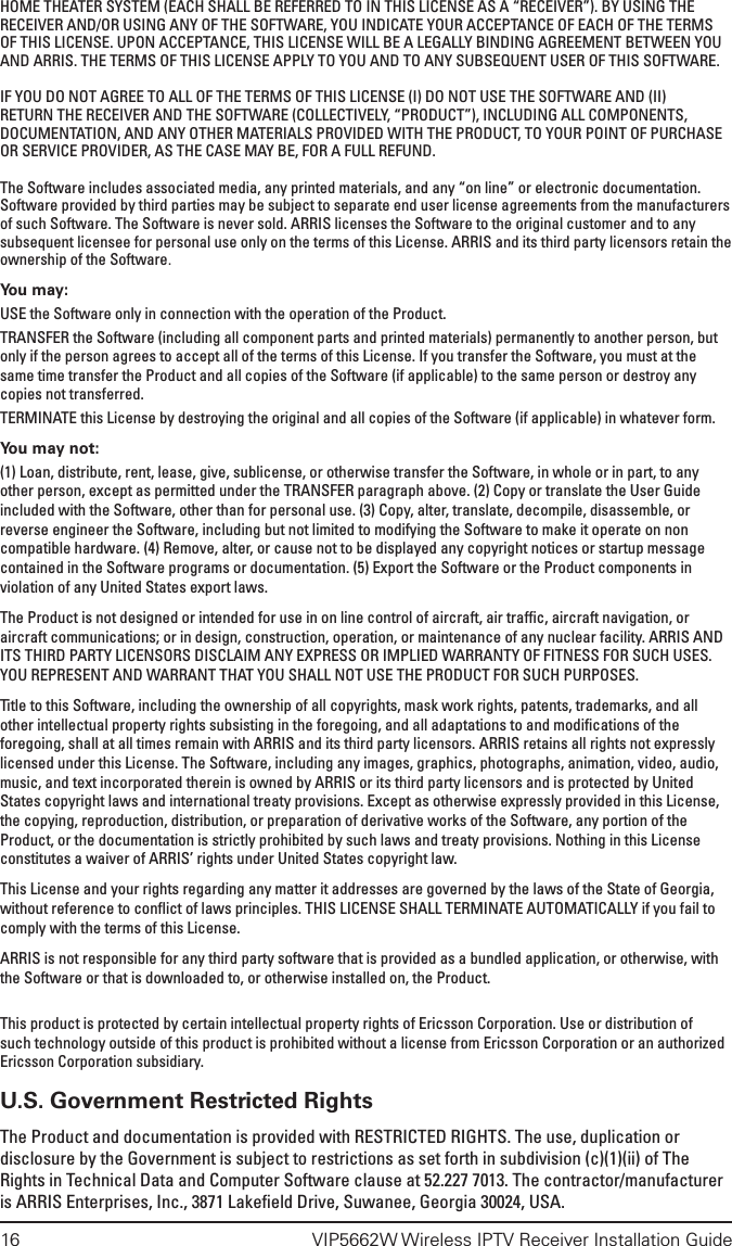 16  VIP5662W Wireless IPTV Receiver Installation GuideHOME THEATER SYSTEM (EACH SHALL BE REFERRED TO IN THIS LICENSE AS A “RECEIVER”). BY USING THE RECEIVER AND/OR USING ANY OF THE SOFTWARE, YOU INDICATE YOUR ACCEPTANCE OF EACH OF THE TERMS OF THIS LICENSE. UPON ACCEPTANCE, THIS LICENSE WILL BE A LEGALLY BINDING AGREEMENT BETWEEN YOU AND ARRIS. THE TERMS OF THIS LICENSE APPLY TO YOU AND TO ANY SUBSEQUENT USER OF THIS SOFTWARE. IF YOU DO NOT AGREE TO ALL OF THE TERMS OF THIS LICENSE (I) DO NOT USE THE SOFTWARE AND (II) RETURN THE RECEIVER AND THE SOFTWARE (COLLECTIVELY, “PRODUCT”), INCLUDING ALL COMPONENTS, DOCUMENTATION, AND ANY OTHER MATERIALS PROVIDED WITH THE PRODUCT, TO YOUR POINT OF PURCHASE OR SERVICE PROVIDER, AS THE CASE MAY BE, FOR A FULL REFUND.The Software includes associated media, any printed materials, and any “on line” or electronic documentation. Software provided by third parties may be subject to separate end user license agreements from the manufacturers of such Software. The Software is never sold. ARRIS licenses the Software to the original customer and to any subsequent licensee for personal use only on the terms of this License. ARRIS and its third party licensors retain the ownership of the Software.You may:USE the Software only in connection with the operation of the Product.TRANSFER the Software (including all component parts and printed materials) permanently to another person, but only if the person agrees to accept all of the terms of this License. If you transfer the Software, you must at the same time transfer the Product and all copies of the Software (if applicable) to the same person or destroy any copies not transferred.TERMINATE this License by destroying the original and all copies of the Software (if applicable) in whatever form.You may not:(1) Loan, distribute, rent, lease, give, sublicense, or otherwise transfer the Software, in whole or in part, to any other person, except as permitted under the TRANSFER paragraph above. (2) Copy or translate the User Guide included with the Software, other than for personal use. (3) Copy, alter, translate, decompile, disassemble, or reverse engineer the Software, including but not limited to modifying the Software to make it operate on non compatible hardware. (4) Remove, alter, or cause not to be displayed any copyright notices or startup message contained in the Software programs or documentation. (5) Export the Software or the Product components in violation of any United States export laws.The Product is not designed or intended for use in on line control of aircraft, air trafﬁc, aircraft navigation, or aircraft communications; or in design, construction, operation, or maintenance of any nuclear facility. ARRIS AND ITS THIRD PARTY LICENSORS DISCLAIM ANY EXPRESS OR IMPLIED WARRANTY OF FITNESS FOR SUCH USES. YOU REPRESENT AND WARRANT THAT YOU SHALL NOT USE THE PRODUCT FOR SUCH PURPOSES.Title to this Software, including the ownership of all copyrights, mask work rights, patents, trademarks, and all other intellectual property rights subsisting in the foregoing, and all adaptations to and modiﬁcations of the foregoing, shall at all times remain with ARRIS and its third party licensors. ARRIS retains all rights not expressly licensed under this License. The Software, including any images, graphics, photographs, animation, video, audio, music, and text incorporated therein is owned by ARRIS or its third party licensors and is protected by United States copyright laws and international treaty provisions. Except as otherwise expressly provided in this License, the copying, reproduction, distribution, or preparation of derivative works of the Software, any portion of the Product, or the documentation is strictly prohibited by such laws and treaty provisions. Nothing in this License constitutes a waiver of ARRIS’ rights under United States copyright law.This License and your rights regarding any matter it addresses are governed by the laws of the State of Georgia, without reference to conﬂict of laws principles. THIS LICENSE SHALL TERMINATE AUTOMATICALLY if you fail to comply with the terms of this License.ARRIS is not responsible for any third party software that is provided as a bundled application, or otherwise, with the Software or that is downloaded to, or otherwise installed on, the Product.This product is protected by certain intellectual property rights of Ericsson Corporation. Use or distribution of such technology outside of this product is prohibited without a license from Ericsson Corporation or an authorized Ericsson Corporation subsidiary.U.S. Government Restricted RightsThe Product and documentation is provided with RESTRICTED RIGHTS. The use, duplication or disclosure by the Government is subject to restrictions as set forth in subdivision (c)(1)(ii) of The Rights in Technical Data and Computer Software clause at 52.227 7013. The contractor/manufacturer is ARRIS Enterprises, Inc., 3871 Lakeﬁeld Drive, Suwanee, Georgia 30024, USA.