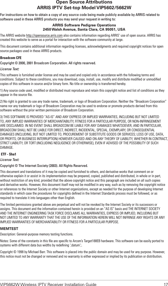 VIP5662W Wireless IPTV Receiver Installation Guide  17Open Source Attributions ARRIS IPTV Set-top Model VIP5602/5662WFor instructions on how to obtain a copy of any source code being made publicly available by ARRIS related to software used in these ARRIS products you may send your request in writing to:ARRIS Software Pedigree Operations2450 Walsh Avenue, Santa Clara, CA 95051, USAThe ARRIS website http://opensource.arris.com also contains information regarding ARRIS’ use of open source. ARRIS has created this website to serve as a portal for interaction with the software community at large.This document contains additional information regarding licenses, acknowledgments and required copyright notices for open source packages used in these ARRIS products.Broadcom CFECopyright © 2000, 2001 Broadcom Corporation. All rights reserved. License Text:This software is furnished under license and may be used and copied only in accordance with the following terms and conditions. Subject to these conditions, you may download, copy, install, use, modify and distribute modiﬁed or unmodiﬁed copies of this software in source and/or binary form. No title or ownership is transferred hereby. 1) Any source code used, modiﬁed or distributed must reproduce and retain this copyright notice and list of conditions as they appear in the source ﬁle. 2) No right is granted to use any trade name, trademark, or logo of Broadcom Corporation. Neither the “Broadcom Corporation” name nor any trademark or logo of Broadcom Corporation may be used to endorse or promote products derived from this software without the prior written permission of Broadcom Corporation. 3) THIS SOFTWARE IS PROVIDED “AS-IS” AND ANY EXPRESS OR IMPLIED WARRANTIES, INCLUDING BUT NOT LIMITED TO, ANY IMPLIED WARRANTIES OF MERCHANTABILITY, FITNESS FOR A PARTICULAR PURPOSE, OR NON-INFRINGEMENT ARE DISCLAIMED. IN NO EVENT SHALL BROADCOM BE LIABLE FOR ANY DAMAGES WHATSOEVER, AND IN PARTICULAR, BROADCOM SHALL NOT BE LIABLE FOR DIRECT, INDIRECT, INCIDENTAL, SPECIAL, EXEMPLARY, OR CONSEQUENTIAL DAMAGES (INCLUDING, BUT NOT LIMITED TO, PROCUREMENT OF SUBSTITUTE GOODS OR SERVICES; LOSS OF USE, DATA, OR PROFITS; OR BUSINESS INTERRUPTION) HOWEVER CAUSED AND ON ANY THEORY OF LIABILITY, WHETHER IN CONTRACT, STRICT LIABILITY, OR TORT (INCLUDING NEGLIGENCE OR OTHERWISE), EVEN IF ADVISED OF THE POSSIBILITY OF SUCH DAMAGE. IETF - Sha1License Text:Copyright © The Internet Society (2003). All Rights Reserved.This document and translations of it may be copied and furnished to others, and derivative works that comment on or otherwise explain it or assist in its implementation may be prepared, copied, published and distributed, in whole or in part, without restriction of any kind, provided that the above copyright notice and this paragraph are included on all such copies and derivative works. However, this document itself may not be modiﬁed in any way, such as by removing the copyright notice or references to the Internet Society or other Internet organizations, except as needed for the purpose of developing Internet standards in which case the procedures for copyrights deﬁned in the Internet Standards process must be followed, or as required to translate it into languages other than English.The limited permissions granted above are perpetual and will not be revoked by the Internet Society or its successors or assigns. This document and the information contained herein is provided on an “AS IS” basis and THE INTERNET SOCIETY AND THE INTERNET ENGINEERING TASK FORCE DISCLAIMS ALL WARRANTIES, EXPRESS OR IMPLIED, INCLUDING BUT NOT LIMITED TO ANY WARRANTY THAT THE USE OF THE INFORMATION HEREIN WILL NOT INFRINGE ANY RIGHTS OR ANY IMPLIED WARRANTIES OF MERCHANTABILITY OR FITNESS FOR A PARTICULAR PURPOSE.MEMTESTDescription: General-purpose memory testing functions. Notes: Some of the constants in this ﬁle are speciﬁc to Arcom’s Target188EB hardware. This software can be easily ported to systems with different data bus widths by redeﬁning ‘;datum’;. Copyright © 1998 by Michael Barr. This software is placed into the public domain and may be used for any purpose. However, this notice must not be changed or removed and no warranty is either expressed or implied by its publication or distribution.