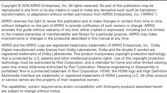 Copyright © 2016 ARRIS Enterprises, Inc. All rights reserved. No part of this publication may be reproduced in any form or by any means or used to make any derivative work (such as translation, transformation, or adaptation) without written permission from ARRIS Enterprises, Inc. (“ARRIS”).ARRIS reserves the right to revise this publication and to make changes in content from time to time without obligation on the part of ARRIS to provide notiﬁcation of such revision or change. ARRIS provides this guide without warranty of any kind, either implied or expressed, including but not limited to the implied warranties of merchantability and ﬁtness for a particular purpose. ARRIS may make improvements or changes in the product(s) described in this manual at any time.ARRIS and the ARRIS Logo are registered trademarks trademarks of ARRIS Enterprises, Inc.  Dolby Digital manufactured under license from Dolby Laboratories. Dolby and the double D symbol are registered trademarks of Dolby Laboratories. This product incorporates copyright protection technology that is protected by U.S. patents and other intellectual property rights. Use of this copyright protection technology must be authorized by Rovi Corporation, and is intended for home and other limited viewing uses only unless otherwise authorized by Rovi Corporation. Reverse engineering or disassembly is prohibited. Rovi is a protected trademark of Rovi Corporation. HDMI, the HDMI logo and High Deﬁnition Multimedia Interface are trademarks or registered trademarks of HDMI Licensing LLC. All other product or service names are the property of their respective owners.The capabilities, system requirements and/or compatibility with third-party products described herein are subject to change without notice.