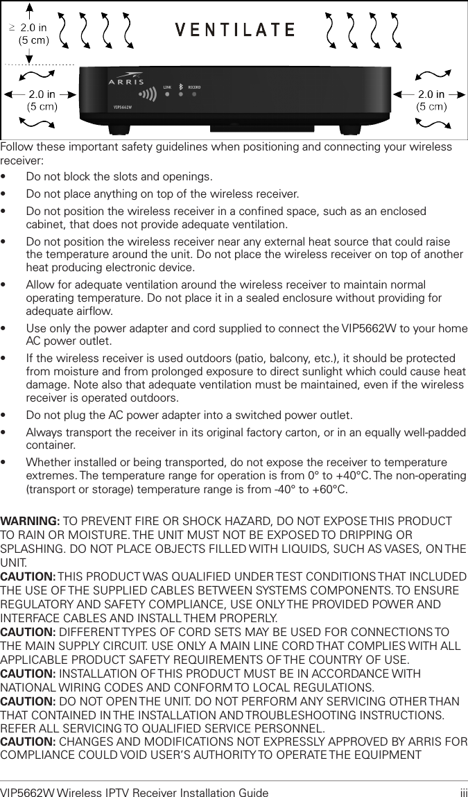 VIP5662W Wireless IPTV Receiver Installation Guide  iiiFollow these important safety guidelines when positioning and connecting your wireless receiver:•  Do not block the slots and openings.•  Do not place anything on top of the wireless receiver.•  Do not position the wireless receiver in a conﬁned space, such as an enclosed cabinet, that does not provide adequate ventilation.•  Do not position the wireless receiver near any external heat source that could raise the temperature around the unit. Do not place the wireless receiver on top of another heat producing electronic device.•  Allow for adequate ventilation around the wireless receiver to maintain normal operating temperature. Do not place it in a sealed enclosure without providing for adequate airﬂow. •  Use only the power adapter and cord supplied to connect the VIP5662W to your home AC power outlet.•  If the wireless receiver is used outdoors (patio, balcony, etc.), it should be protected from moisture and from prolonged exposure to direct sunlight which could cause heat damage. Note also that adequate ventilation must be maintained, even if the wireless receiver is operated outdoors.•  Do not plug the AC power adapter into a switched power outlet.•  Always transport the receiver in its original factory carton, or in an equally well-padded container.•  Whether installed or being transported, do not expose the receiver to temperature extremes. The temperature range for operation is from 0° to +40°C. The non-operating (transport or storage) temperature range is from -40° to +60°C.WARNING: TO PREVENT FIRE OR SHOCK HAZARD, DO NOT EXPOSE THIS PRODUCT TO RAIN OR MOISTURE. THE UNIT MUST NOT BE EXPOSED TO DRIPPING OR SPLASHING. DO NOT PLACE OBJECTS FILLED WITH LIQUIDS, SUCH AS VASES, ON THE UNIT. CAUTION: THIS PRODUCT WAS QUALIFIED UNDER TEST CONDITIONS THAT INCLUDED THE USE OF THE SUPPLIED CABLES BETWEEN SYSTEMS COMPONENTS. TO ENSURE REGULATORY AND SAFETY COMPLIANCE, USE ONLY THE PROVIDED POWER AND INTERFACE CABLES AND INSTALL THEM PROPERLY.CAUTION: DIFFERENT TYPES OF CORD SETS MAY BE USED FOR CONNECTIONS TO THE MAIN SUPPLY CIRCUIT. USE ONLY A MAIN LINE CORD THAT COMPLIES WITH ALL APPLICABLE PRODUCT SAFETY REQUIREMENTS OF THE COUNTRY OF USE.CAUTION: INSTALLATION OF THIS PRODUCT MUST BE IN ACCORDANCE WITH NATIONAL WIRING CODES AND CONFORM TO LOCAL REGULATIONS.  CAUTION: DO NOT OPEN THE UNIT. DO NOT PERFORM ANY SERVICING OTHER THAN THAT CONTAINED IN THE INSTALLATION AND TROUBLESHOOTING INSTRUCTIONS. REFER ALL SERVICING TO QUALIFIED SERVICE PERSONNEL.CAUTION: CHANGES AND MODIFICATIONS NOT EXPRESSLY APPROVED BY ARRIS FOR COMPLIANCE COULD VOID USER’S AUTHORITY TO OPERATE THE EQUIPMENT