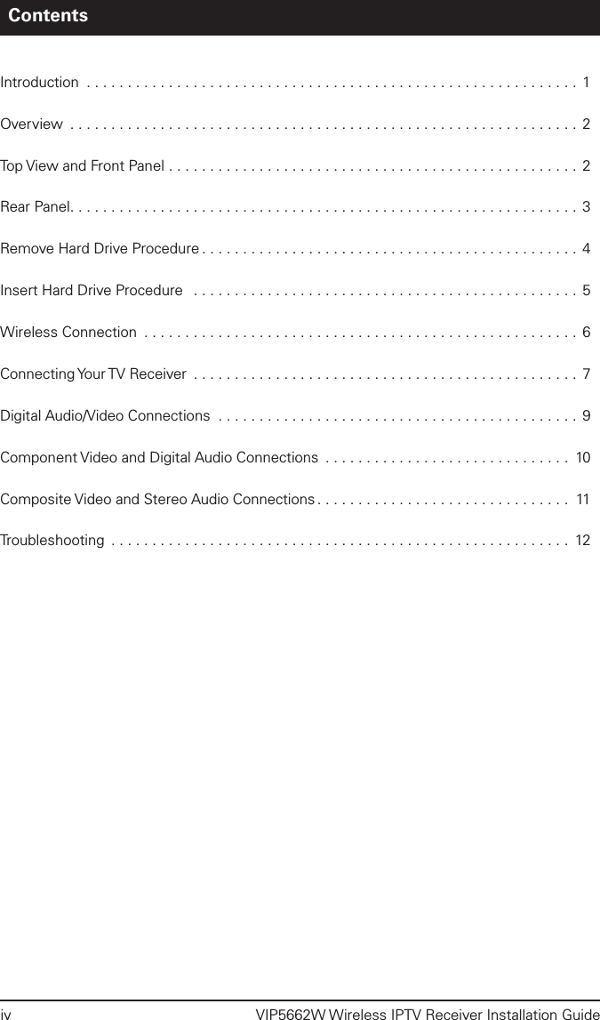 iv  VIP5662W Wireless IPTV Receiver Installation GuideContentsIntroduction ............................................................ 1Overview ..............................................................2Top View and Front Panel ..................................................2Rear Panel.............................................................. 3Remove Hard Drive Procedure .............................................. 4Insert Hard Drive Procedure  ............................................... 5Wireless Connection ..................................................... 6Connecting Your TV Receiver  ............................................... 7Digital Audio/Video Connections ............................................ 9Component Video and Digital Audio Connections .............................. 10Composite Video and Stereo Audio Connections ............................... 11Troubleshooting ........................................................ 12