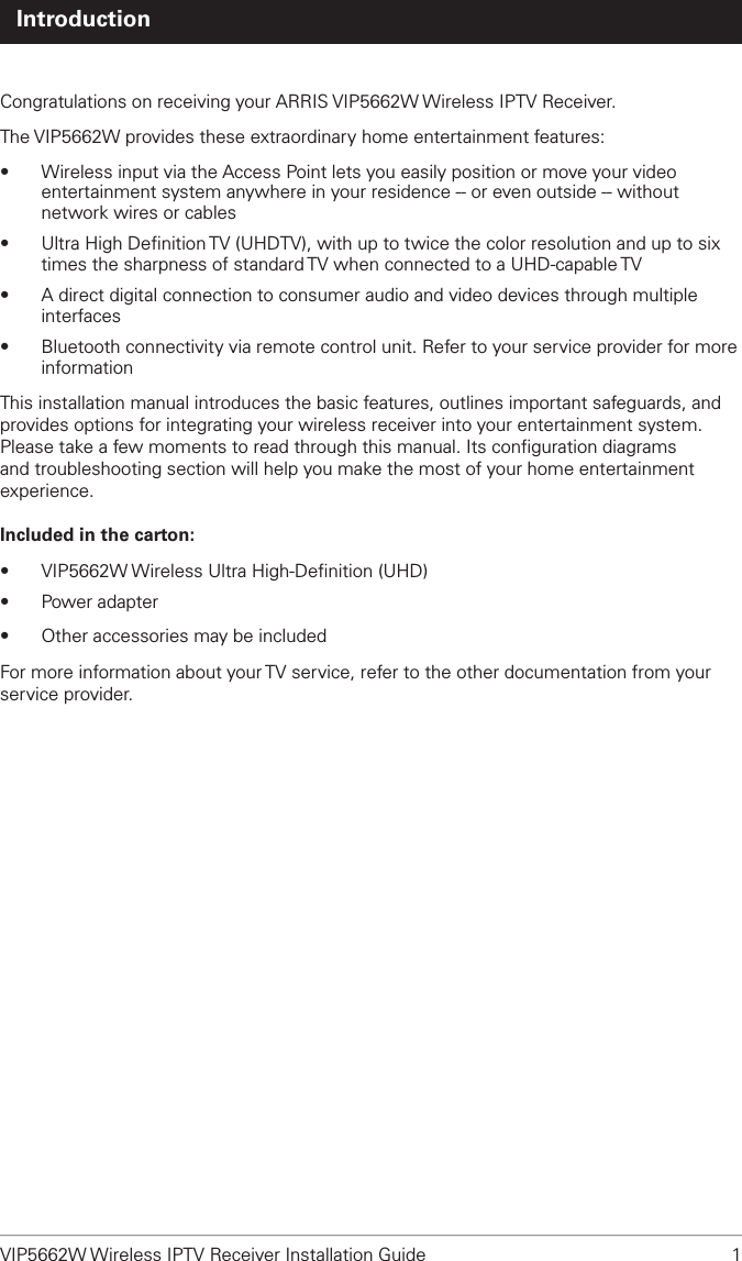 VIP5662W Wireless IPTV Receiver Installation Guide  1 IntroductionCongratulations on receiving your ARRIS VIP5662W Wireless IPTV Receiver.The VIP5662W provides these extraordinary home entertainment features:•  Wireless input via the Access Point lets you easily position or move your video entertainment system anywhere in your residence -- or even outside -- without network wires or cables•  Ultra High Deﬁnition TV (UHDTV), with up to twice the color resolution and up to six times the sharpness of standard TV when connected to a UHD-capable TV•  A direct digital connection to consumer audio and video devices through multiple interfaces•  Bluetooth connectivity via remote control unit. Refer to your service provider for more informationThis installation manual introduces the basic features, outlines important safeguards, and provides options for integrating your wireless receiver into your entertainment system. Please take a few moments to read through this manual. Its conﬁguration diagrams and troubleshooting section will help you make the most of your home entertainment experience.Included in the carton:•  VIP5662W Wireless Ultra High-Deﬁnition (UHD) •  Power adapter•  Other accessories may be includedFor more information about your TV service, refer to the other documentation from your service provider.