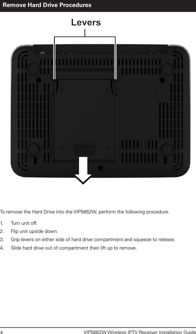 4  VIP5662W Wireless IPTV Receiver Installation GuideRemove Hard Drive ProceduresTo remove the Hard Drive into the VIP5662W, perform the following procedure. 1.   Turn unit off. 2.  Flip unit upside down.3.  Grip levers on either side of hard drive compartment and squeeze to release.4.  Slide hard drive out of compartment then lift up to remove.  